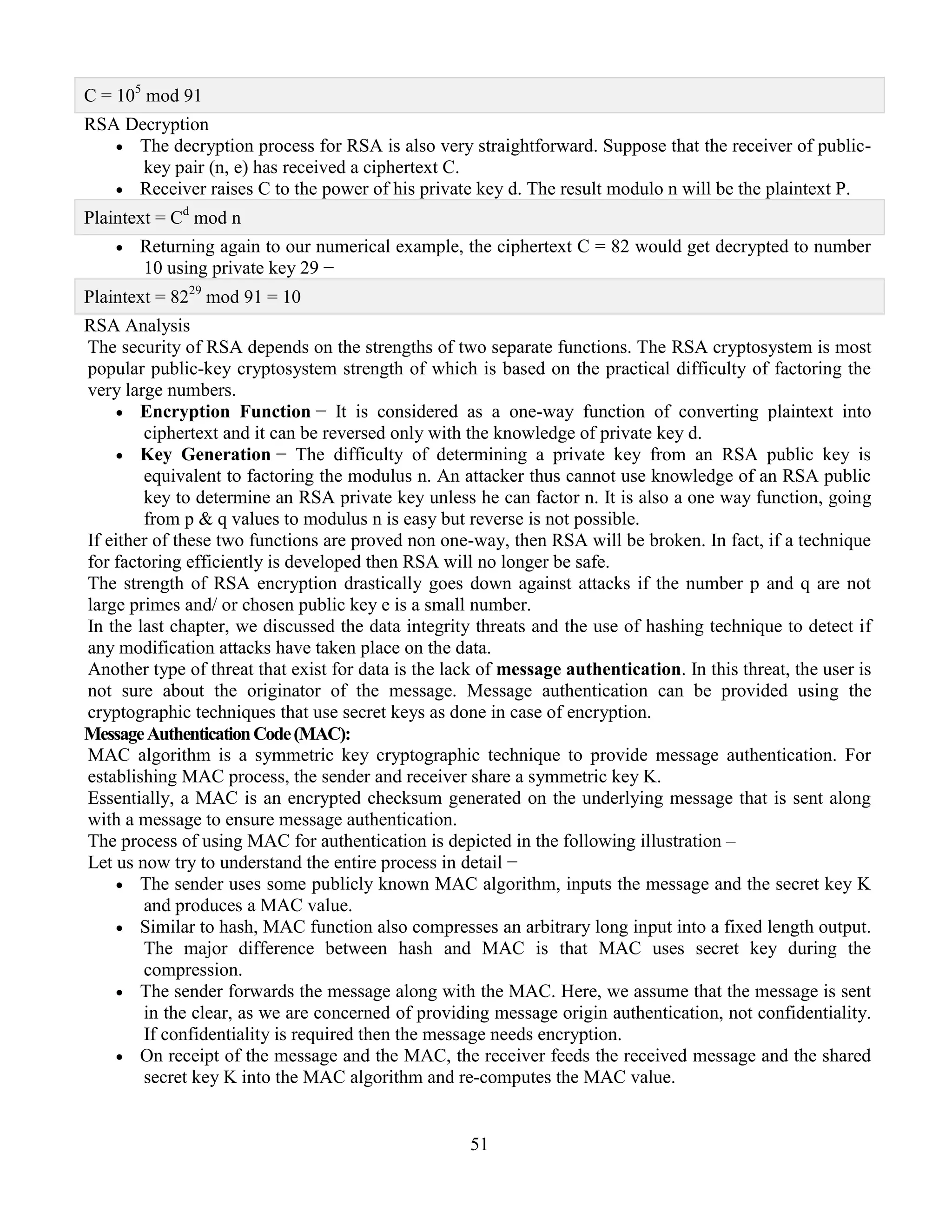 51
C = 105
mod 91
RSA Decryption
 The decryption process for RSA is also very straightforward. Suppose that the receiver of public-
key pair (n, e) has received a ciphertext C.
 Receiver raises C to the power of his private key d. The result modulo n will be the plaintext P.
Plaintext = Cd
mod n
 Returning again to our numerical example, the ciphertext C = 82 would get decrypted to number
10 using private key 29 −
Plaintext = 8229
mod 91 = 10
RSA Analysis
The security of RSA depends on the strengths of two separate functions. The RSA cryptosystem is most
popular public-key cryptosystem strength of which is based on the practical difficulty of factoring the
very large numbers.
 Encryption Function − It is considered as a one-way function of converting plaintext into
ciphertext and it can be reversed only with the knowledge of private key d.
 Key Generation − The difficulty of determining a private key from an RSA public key is
equivalent to factoring the modulus n. An attacker thus cannot use knowledge of an RSA public
key to determine an RSA private key unless he can factor n. It is also a one way function, going
from p & q values to modulus n is easy but reverse is not possible.
If either of these two functions are proved non one-way, then RSA will be broken. In fact, if a technique
for factoring efficiently is developed then RSA will no longer be safe.
The strength of RSA encryption drastically goes down against attacks if the number p and q are not
large primes and/ or chosen public key e is a small number.
In the last chapter, we discussed the data integrity threats and the use of hashing technique to detect if
any modification attacks have taken place on the data.
Another type of threat that exist for data is the lack of message authentication. In this threat, the user is
not sure about the originator of the message. Message authentication can be provided using the
cryptographic techniques that use secret keys as done in case of encryption.
MessageAuthenticationCode(MAC):
MAC algorithm is a symmetric key cryptographic technique to provide message authentication. For
establishing MAC process, the sender and receiver share a symmetric key K.
Essentially, a MAC is an encrypted checksum generated on the underlying message that is sent along
with a message to ensure message authentication.
The process of using MAC for authentication is depicted in the following illustration –
Let us now try to understand the entire process in detail −
 The sender uses some publicly known MAC algorithm, inputs the message and the secret key K
and produces a MAC value.
 Similar to hash, MAC function also compresses an arbitrary long input into a fixed length output.
The major difference between hash and MAC is that MAC uses secret key during the
compression.
 The sender forwards the message along with the MAC. Here, we assume that the message is sent
in the clear, as we are concerned of providing message origin authentication, not confidentiality.
If confidentiality is required then the message needs encryption.
 On receipt of the message and the MAC, the receiver feeds the received message and the shared
secret key K into the MAC algorithm and re-computes the MAC value.
 