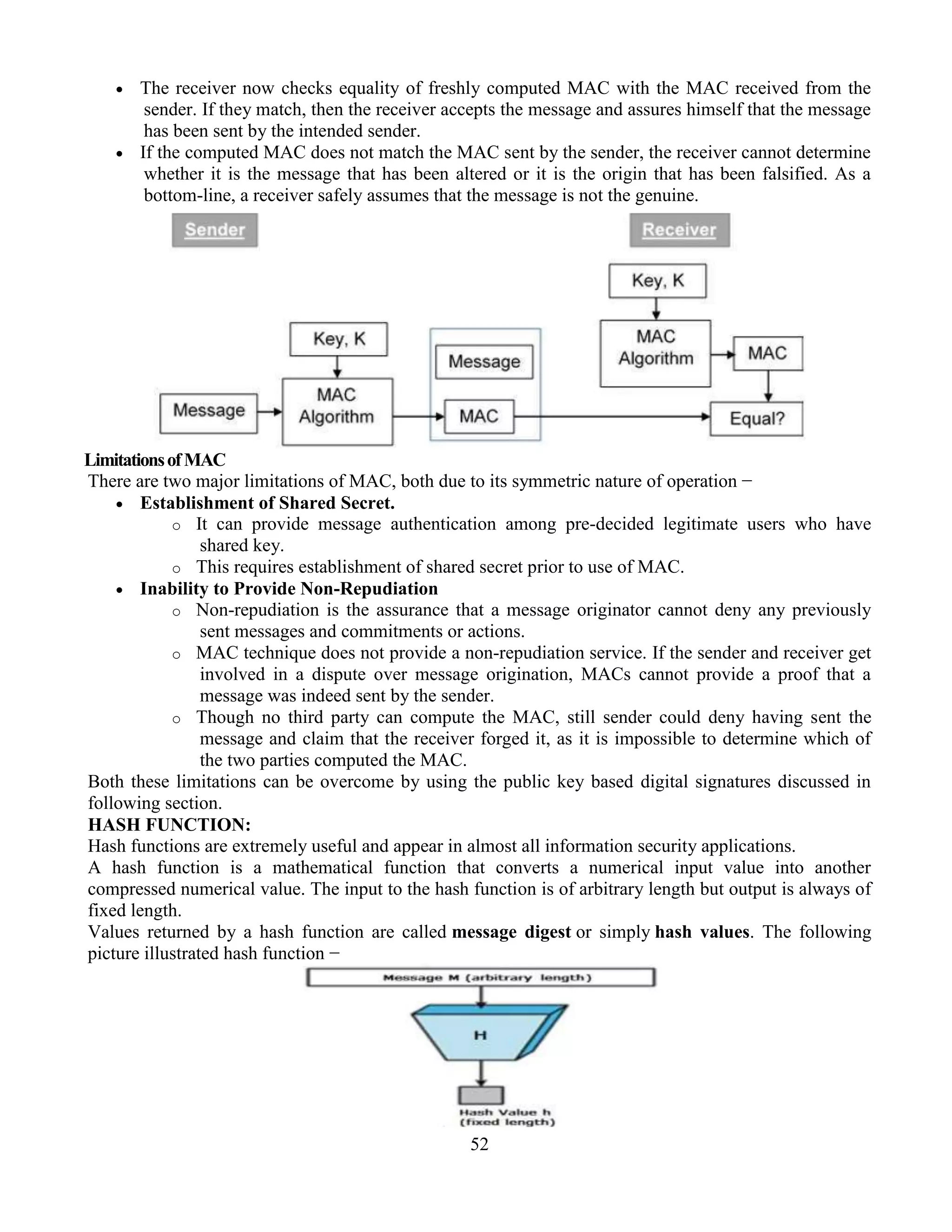 52
 The receiver now checks equality of freshly computed MAC with the MAC received from the
sender. If they match, then the receiver accepts the message and assures himself that the message
has been sent by the intended sender.
 If the computed MAC does not match the MAC sent by the sender, the receiver cannot determine
whether it is the message that has been altered or it is the origin that has been falsified. As a
bottom-line, a receiver safely assumes that the message is not the genuine.
LimitationsofMAC
There are two major limitations of MAC, both due to its symmetric nature of operation −
 Establishment of Shared Secret.
o It can provide message authentication among pre-decided legitimate users who have
shared key.
o This requires establishment of shared secret prior to use of MAC.
 Inability to Provide Non-Repudiation
o Non-repudiation is the assurance that a message originator cannot deny any previously
sent messages and commitments or actions.
o MAC technique does not provide a non-repudiation service. If the sender and receiver get
involved in a dispute over message origination, MACs cannot provide a proof that a
message was indeed sent by the sender.
o Though no third party can compute the MAC, still sender could deny having sent the
message and claim that the receiver forged it, as it is impossible to determine which of
the two parties computed the MAC.
Both these limitations can be overcome by using the public key based digital signatures discussed in
following section.
HASH FUNCTION:
Hash functions are extremely useful and appear in almost all information security applications.
A hash function is a mathematical function that converts a numerical input value into another
compressed numerical value. The input to the hash function is of arbitrary length but output is always of
fixed length.
Values returned by a hash function are called message digest or simply hash values. The following
picture illustrated hash function −
 