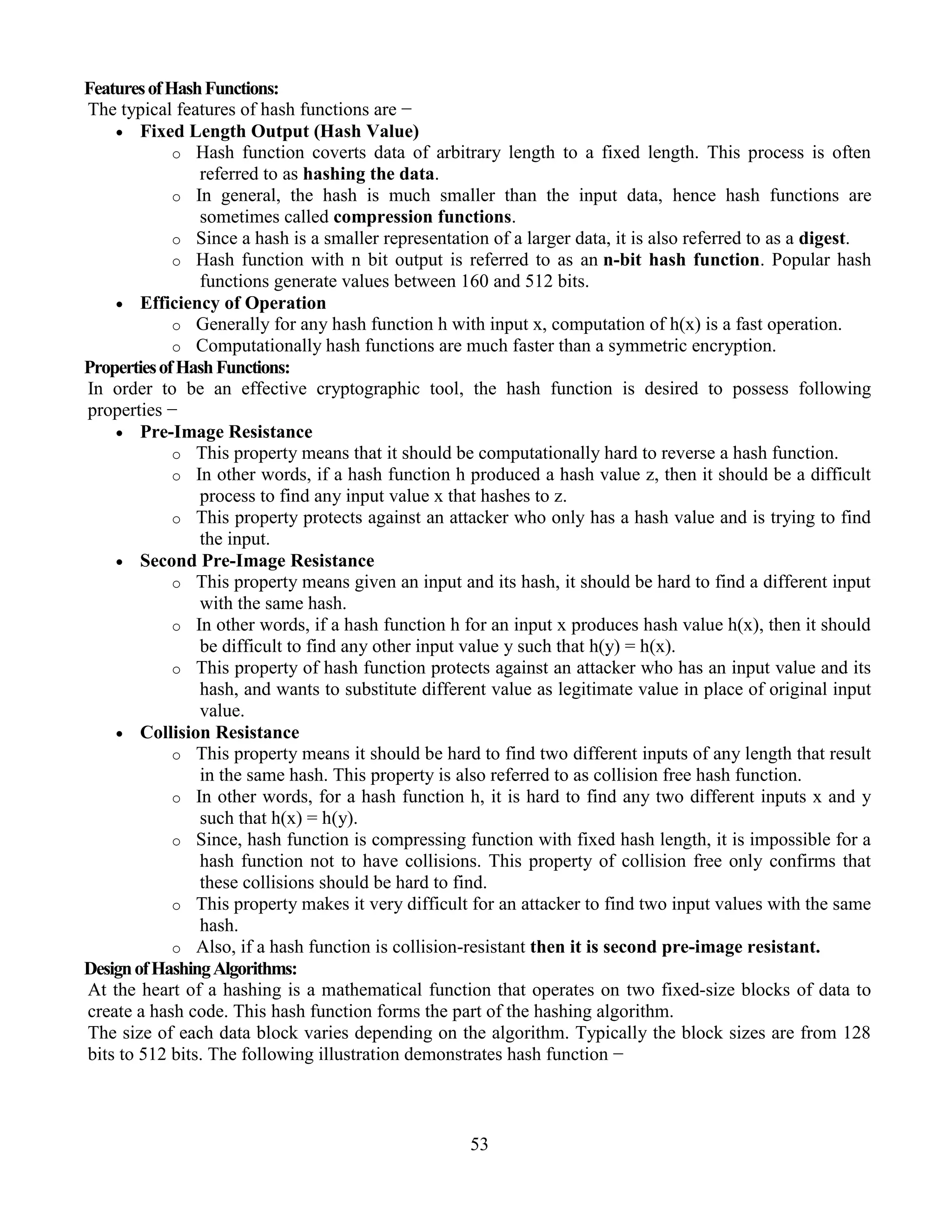 53
FeaturesofHashFunctions:
The typical features of hash functions are −
 Fixed Length Output (Hash Value)
o Hash function coverts data of arbitrary length to a fixed length. This process is often
referred to as hashing the data.
o In general, the hash is much smaller than the input data, hence hash functions are
sometimes called compression functions.
o Since a hash is a smaller representation of a larger data, it is also referred to as a digest.
o Hash function with n bit output is referred to as an n-bit hash function. Popular hash
functions generate values between 160 and 512 bits.
 Efficiency of Operation
o Generally for any hash function h with input x, computation of h(x) is a fast operation.
o Computationally hash functions are much faster than a symmetric encryption.
PropertiesofHashFunctions:
In order to be an effective cryptographic tool, the hash function is desired to possess following
properties −
 Pre-Image Resistance
o This property means that it should be computationally hard to reverse a hash function.
o In other words, if a hash function h produced a hash value z, then it should be a difficult
process to find any input value x that hashes to z.
o This property protects against an attacker who only has a hash value and is trying to find
the input.
 Second Pre-Image Resistance
o This property means given an input and its hash, it should be hard to find a different input
with the same hash.
o In other words, if a hash function h for an input x produces hash value h(x), then it should
be difficult to find any other input value y such that h(y) = h(x).
o This property of hash function protects against an attacker who has an input value and its
hash, and wants to substitute different value as legitimate value in place of original input
value.
 Collision Resistance
o This property means it should be hard to find two different inputs of any length that result
in the same hash. This property is also referred to as collision free hash function.
o In other words, for a hash function h, it is hard to find any two different inputs x and y
such that h(x) = h(y).
o Since, hash function is compressing function with fixed hash length, it is impossible for a
hash function not to have collisions. This property of collision free only confirms that
these collisions should be hard to find.
o This property makes it very difficult for an attacker to find two input values with the same
hash.
o Also, if a hash function is collision-resistant then it is second pre-image resistant.
DesignofHashingAlgorithms:
At the heart of a hashing is a mathematical function that operates on two fixed-size blocks of data to
create a hash code. This hash function forms the part of the hashing algorithm.
The size of each data block varies depending on the algorithm. Typically the block sizes are from 128
bits to 512 bits. The following illustration demonstrates hash function −
 