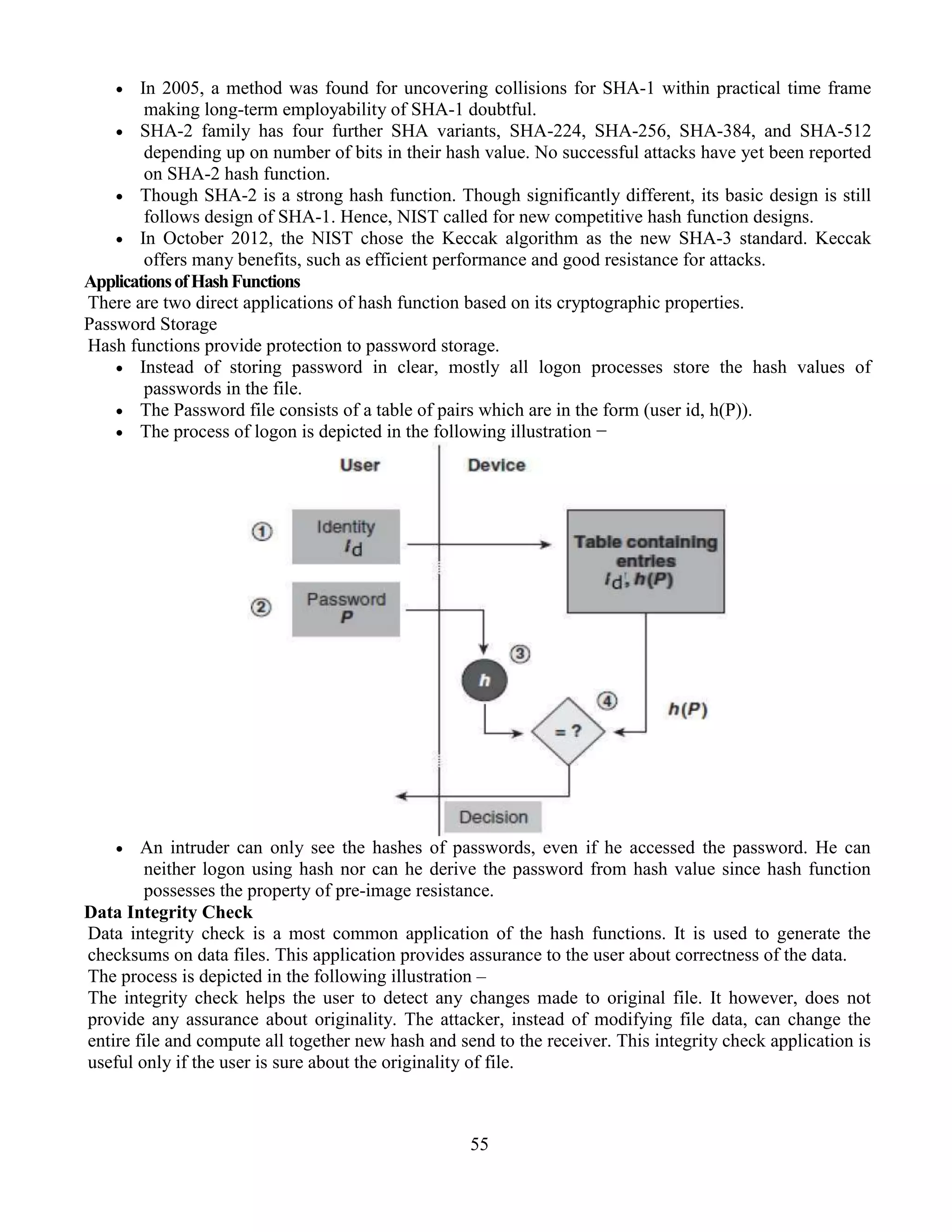 55
 In 2005, a method was found for uncovering collisions for SHA-1 within practical time frame
making long-term employability of SHA-1 doubtful.
 SHA-2 family has four further SHA variants, SHA-224, SHA-256, SHA-384, and SHA-512
depending up on number of bits in their hash value. No successful attacks have yet been reported
on SHA-2 hash function.
 Though SHA-2 is a strong hash function. Though significantly different, its basic design is still
follows design of SHA-1. Hence, NIST called for new competitive hash function designs.
 In October 2012, the NIST chose the Keccak algorithm as the new SHA-3 standard. Keccak
offers many benefits, such as efficient performance and good resistance for attacks.
ApplicationsofHashFunctions
There are two direct applications of hash function based on its cryptographic properties.
Password Storage
Hash functions provide protection to password storage.
 Instead of storing password in clear, mostly all logon processes store the hash values of
passwords in the file.
 The Password file consists of a table of pairs which are in the form (user id, h(P)).
 The process of logon is depicted in the following illustration −
 An intruder can only see the hashes of passwords, even if he accessed the password. He can
neither logon using hash nor can he derive the password from hash value since hash function
possesses the property of pre-image resistance.
Data Integrity Check
Data integrity check is a most common application of the hash functions. It is used to generate the
checksums on data files. This application provides assurance to the user about correctness of the data.
The process is depicted in the following illustration –
The integrity check helps the user to detect any changes made to original file. It however, does not
provide any assurance about originality. The attacker, instead of modifying file data, can change the
entire file and compute all together new hash and send to the receiver. This integrity check application is
useful only if the user is sure about the originality of file.
 