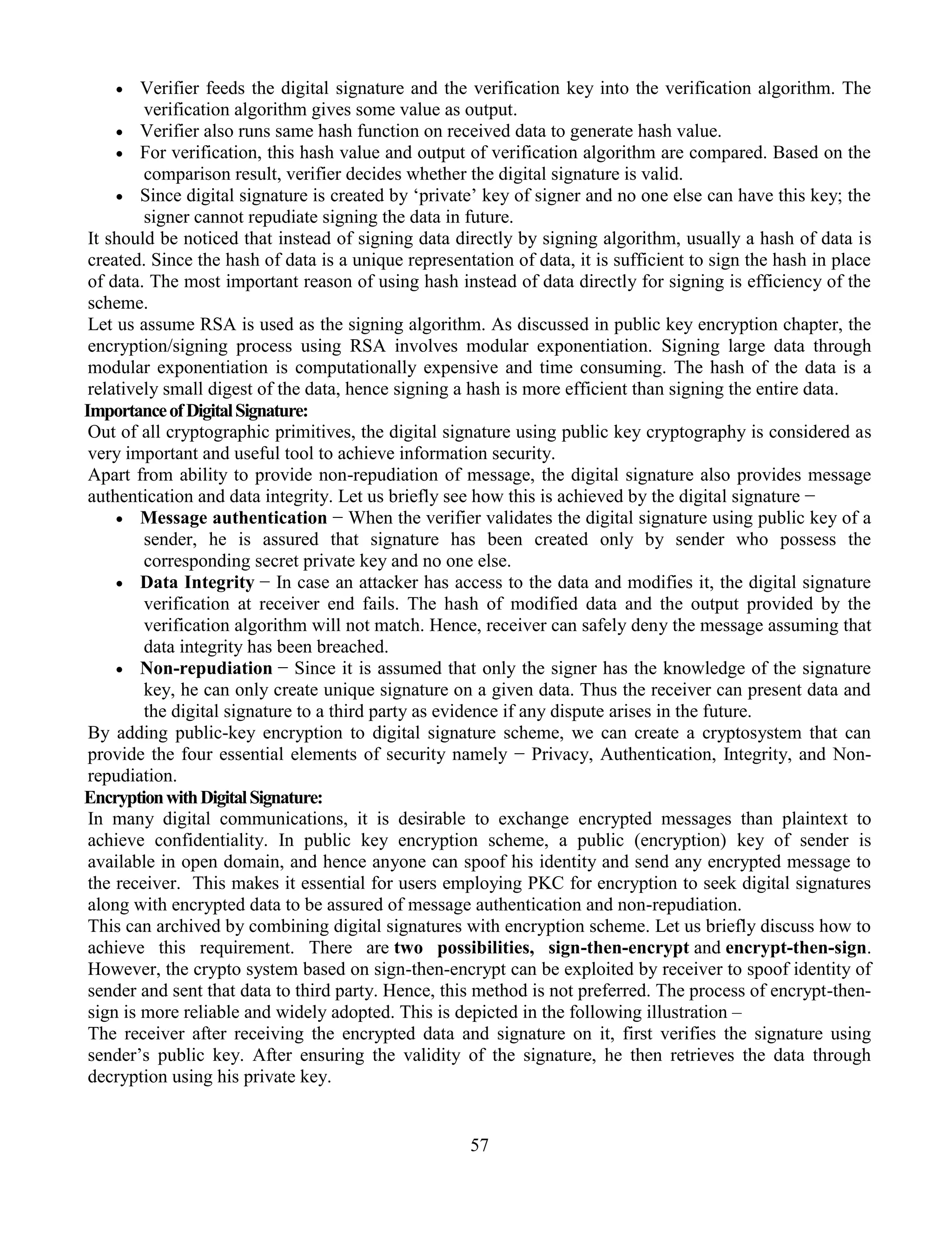 57
 Verifier feeds the digital signature and the verification key into the verification algorithm. The
verification algorithm gives some value as output.
 Verifier also runs same hash function on received data to generate hash value.
 For verification, this hash value and output of verification algorithm are compared. Based on the
comparison result, verifier decides whether the digital signature is valid.
 Since digital signature is created by ‘private’ key of signer and no one else can have this key; the
signer cannot repudiate signing the data in future.
It should be noticed that instead of signing data directly by signing algorithm, usually a hash of data is
created. Since the hash of data is a unique representation of data, it is sufficient to sign the hash in place
of data. The most important reason of using hash instead of data directly for signing is efficiency of the
scheme.
Let us assume RSA is used as the signing algorithm. As discussed in public key encryption chapter, the
encryption/signing process using RSA involves modular exponentiation. Signing large data through
modular exponentiation is computationally expensive and time consuming. The hash of the data is a
relatively small digest of the data, hence signing a hash is more efficient than signing the entire data.
ImportanceofDigitalSignature:
Out of all cryptographic primitives, the digital signature using public key cryptography is considered as
very important and useful tool to achieve information security.
Apart from ability to provide non-repudiation of message, the digital signature also provides message
authentication and data integrity. Let us briefly see how this is achieved by the digital signature −
 Message authentication − When the verifier validates the digital signature using public key of a
sender, he is assured that signature has been created only by sender who possess the
corresponding secret private key and no one else.
 Data Integrity − In case an attacker has access to the data and modifies it, the digital signature
verification at receiver end fails. The hash of modified data and the output provided by the
verification algorithm will not match. Hence, receiver can safely deny the message assuming that
data integrity has been breached.
 Non-repudiation − Since it is assumed that only the signer has the knowledge of the signature
key, he can only create unique signature on a given data. Thus the receiver can present data and
the digital signature to a third party as evidence if any dispute arises in the future.
By adding public-key encryption to digital signature scheme, we can create a cryptosystem that can
provide the four essential elements of security namely − Privacy, Authentication, Integrity, and Non-
repudiation.
EncryptionwithDigitalSignature:
In many digital communications, it is desirable to exchange encrypted messages than plaintext to
achieve confidentiality. In public key encryption scheme, a public (encryption) key of sender is
available in open domain, and hence anyone can spoof his identity and send any encrypted message to
the receiver. This makes it essential for users employing PKC for encryption to seek digital signatures
along with encrypted data to be assured of message authentication and non-repudiation.
This can archived by combining digital signatures with encryption scheme. Let us briefly discuss how to
achieve this requirement. There are two possibilities, sign-then-encrypt and encrypt-then-sign.
However, the crypto system based on sign-then-encrypt can be exploited by receiver to spoof identity of
sender and sent that data to third party. Hence, this method is not preferred. The process of encrypt-then-
sign is more reliable and widely adopted. This is depicted in the following illustration –
The receiver after receiving the encrypted data and signature on it, first verifies the signature using
sender’s public key. After ensuring the validity of the signature, he then retrieves the data through
decryption using his private key.
 