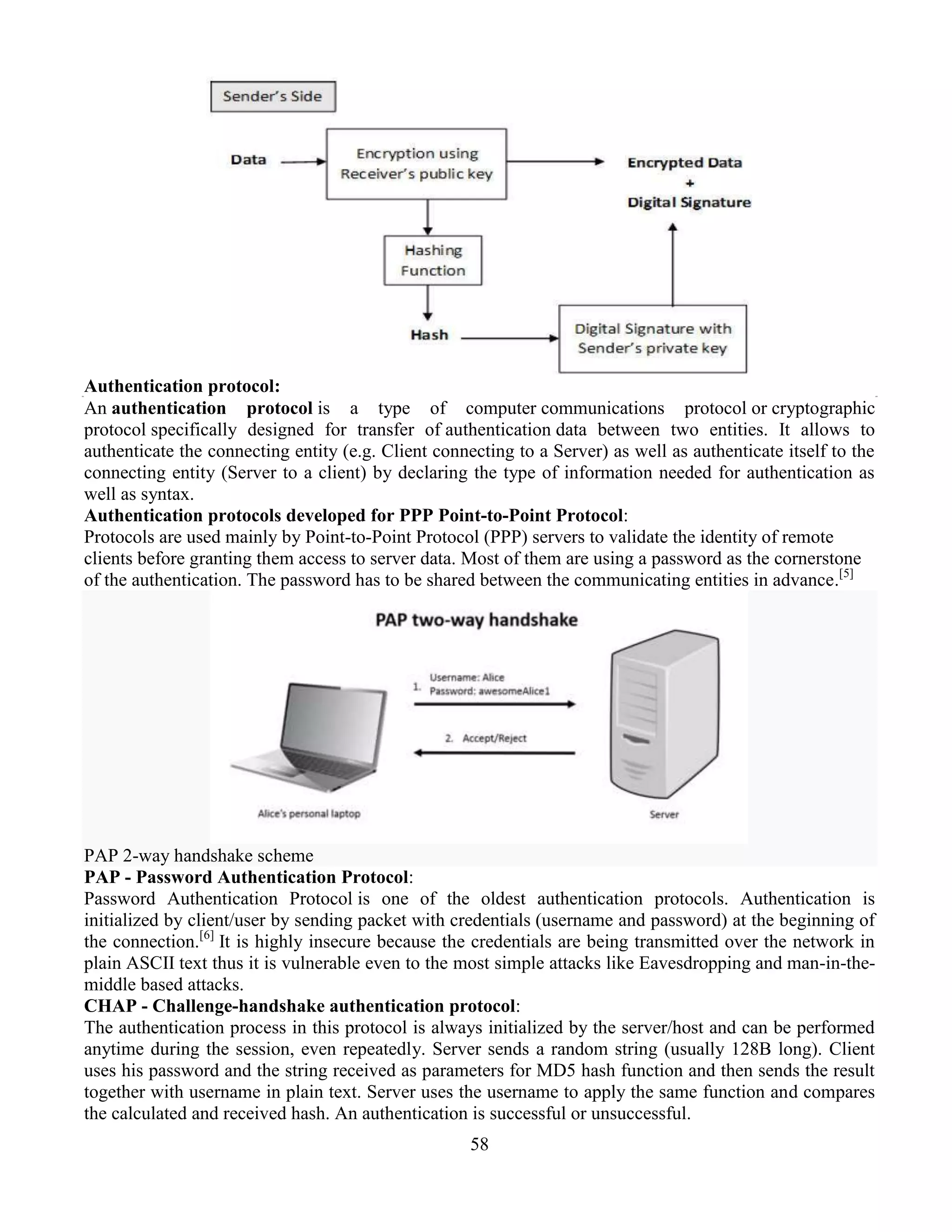 58
Authentication protocol:
An authentication protocol is a type of computer communications protocol or cryptographic
protocol specifically designed for transfer of authentication data between two entities. It allows to
authenticate the connecting entity (e.g. Client connecting to a Server) as well as authenticate itself to the
connecting entity (Server to a client) by declaring the type of information needed for authentication as
well as syntax.
Authentication protocols developed for PPP Point-to-Point Protocol:
Protocols are used mainly by Point-to-Point Protocol (PPP) servers to validate the identity of remote
clients before granting them access to server data. Most of them are using a password as the cornerstone
of the authentication. The password has to be shared between the communicating entities in advance.[5]
PAP 2-way handshake scheme
PAP - Password Authentication Protocol:
Password Authentication Protocol is one of the oldest authentication protocols. Authentication is
initialized by client/user by sending packet with credentials (username and password) at the beginning of
the connection.[6]
It is highly insecure because the credentials are being transmitted over the network in
plain ASCII text thus it is vulnerable even to the most simple attacks like Eavesdropping and man-in-the-
middle based attacks.
CHAP - Challenge-handshake authentication protocol:
The authentication process in this protocol is always initialized by the server/host and can be performed
anytime during the session, even repeatedly. Server sends a random string (usually 128B long). Client
uses his password and the string received as parameters for MD5 hash function and then sends the result
together with username in plain text. Server uses the username to apply the same function and compares
the calculated and received hash. An authentication is successful or unsuccessful.
 