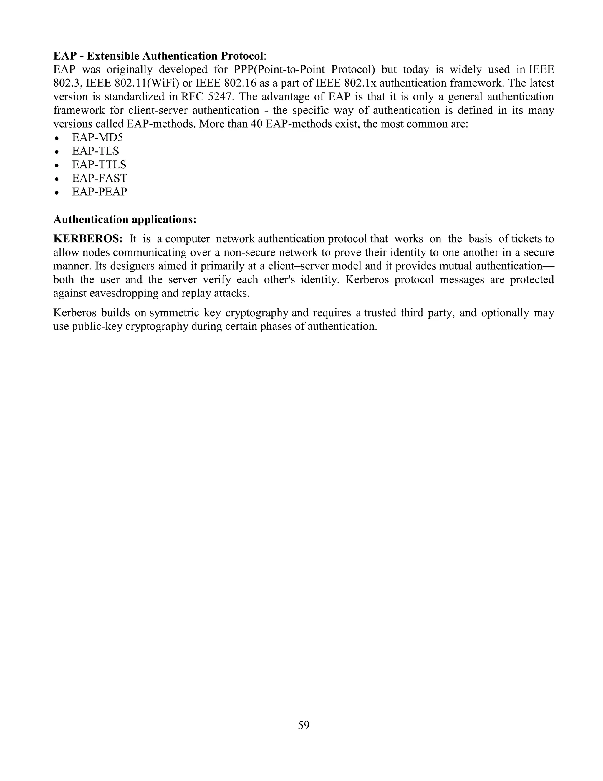 59
EAP - Extensible Authentication Protocol:
EAP was originally developed for PPP(Point-to-Point Protocol) but today is widely used in IEEE
802.3, IEEE 802.11(WiFi) or IEEE 802.16 as a part of IEEE 802.1x authentication framework. The latest
version is standardized in RFC 5247. The advantage of EAP is that it is only a general authentication
framework for client-server authentication - the specific way of authentication is defined in its many
versions called EAP-methods. More than 40 EAP-methods exist, the most common are:
 EAP-MD5
 EAP-TLS
 EAP-TTLS
 EAP-FAST
 EAP-PEAP
Authentication applications:
KERBEROS: It is a computer network authentication protocol that works on the basis of tickets to
allow nodes communicating over a non-secure network to prove their identity to one another in a secure
manner. Its designers aimed it primarily at a client–server model and it provides mutual authentication—
both the user and the server verify each other's identity. Kerberos protocol messages are protected
against eavesdropping and replay attacks.
Kerberos builds on symmetric key cryptography and requires a trusted third party, and optionally may
use public-key cryptography during certain phases of authentication.
 