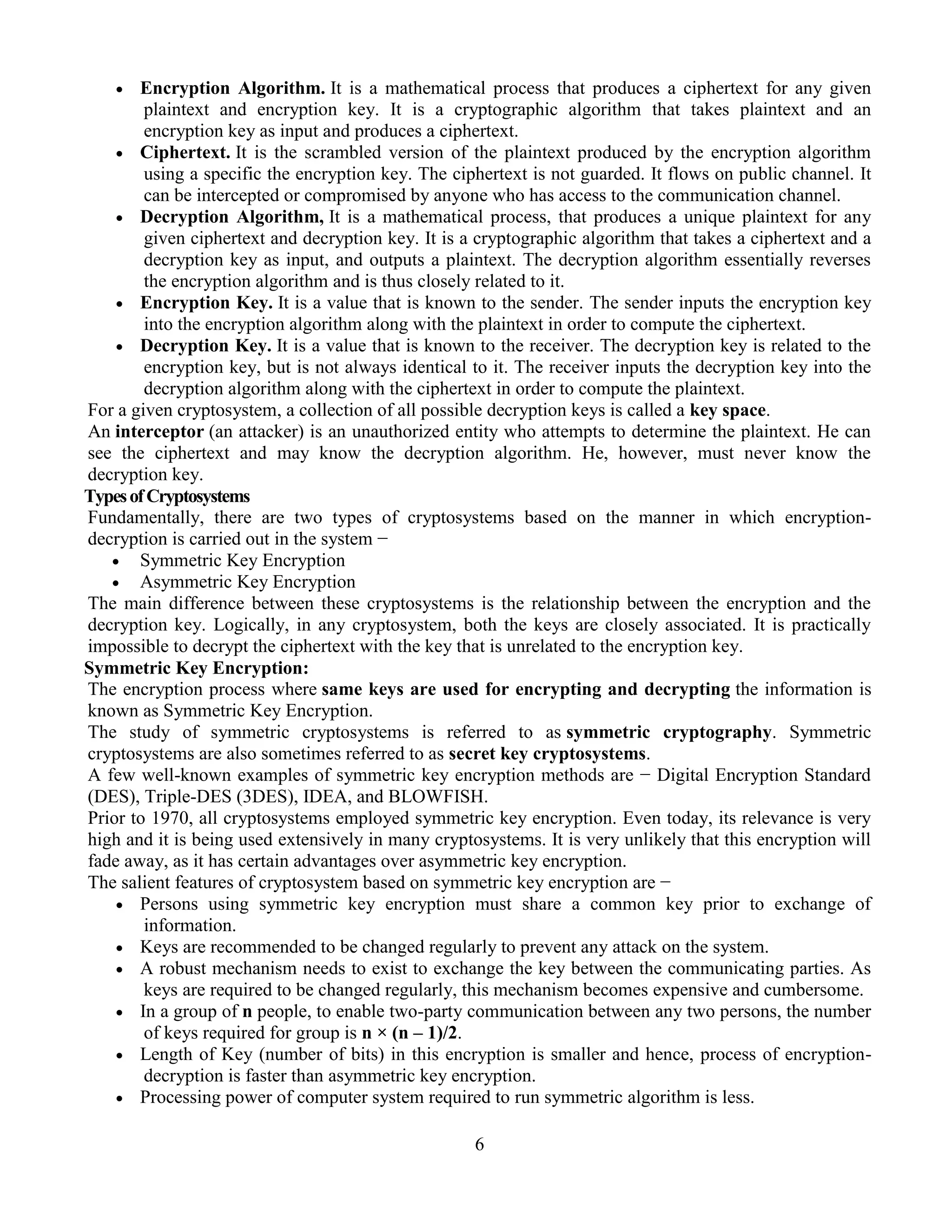 6
 Encryption Algorithm. It is a mathematical process that produces a ciphertext for any given
plaintext and encryption key. It is a cryptographic algorithm that takes plaintext and an
encryption key as input and produces a ciphertext.
 Ciphertext. It is the scrambled version of the plaintext produced by the encryption algorithm
using a specific the encryption key. The ciphertext is not guarded. It flows on public channel. It
can be intercepted or compromised by anyone who has access to the communication channel.
 Decryption Algorithm, It is a mathematical process, that produces a unique plaintext for any
given ciphertext and decryption key. It is a cryptographic algorithm that takes a ciphertext and a
decryption key as input, and outputs a plaintext. The decryption algorithm essentially reverses
the encryption algorithm and is thus closely related to it.
 Encryption Key. It is a value that is known to the sender. The sender inputs the encryption key
into the encryption algorithm along with the plaintext in order to compute the ciphertext.
 Decryption Key. It is a value that is known to the receiver. The decryption key is related to the
encryption key, but is not always identical to it. The receiver inputs the decryption key into the
decryption algorithm along with the ciphertext in order to compute the plaintext.
For a given cryptosystem, a collection of all possible decryption keys is called a key space.
An interceptor (an attacker) is an unauthorized entity who attempts to determine the plaintext. He can
see the ciphertext and may know the decryption algorithm. He, however, must never know the
decryption key.
TypesofCryptosystems
Fundamentally, there are two types of cryptosystems based on the manner in which encryption-
decryption is carried out in the system −
 Symmetric Key Encryption
 Asymmetric Key Encryption
The main difference between these cryptosystems is the relationship between the encryption and the
decryption key. Logically, in any cryptosystem, both the keys are closely associated. It is practically
impossible to decrypt the ciphertext with the key that is unrelated to the encryption key.
Symmetric Key Encryption:
The encryption process where same keys are used for encrypting and decrypting the information is
known as Symmetric Key Encryption.
The study of symmetric cryptosystems is referred to as symmetric cryptography. Symmetric
cryptosystems are also sometimes referred to as secret key cryptosystems.
A few well-known examples of symmetric key encryption methods are − Digital Encryption Standard
(DES), Triple-DES (3DES), IDEA, and BLOWFISH.
Prior to 1970, all cryptosystems employed symmetric key encryption. Even today, its relevance is very
high and it is being used extensively in many cryptosystems. It is very unlikely that this encryption will
fade away, as it has certain advantages over asymmetric key encryption.
The salient features of cryptosystem based on symmetric key encryption are −
 Persons using symmetric key encryption must share a common key prior to exchange of
information.
 Keys are recommended to be changed regularly to prevent any attack on the system.
 A robust mechanism needs to exist to exchange the key between the communicating parties. As
keys are required to be changed regularly, this mechanism becomes expensive and cumbersome.
 In a group of n people, to enable two-party communication between any two persons, the number
of keys required for group is n × (n – 1)/2.
 Length of Key (number of bits) in this encryption is smaller and hence, process of encryption-
decryption is faster than asymmetric key encryption.
 Processing power of computer system required to run symmetric algorithm is less.
 