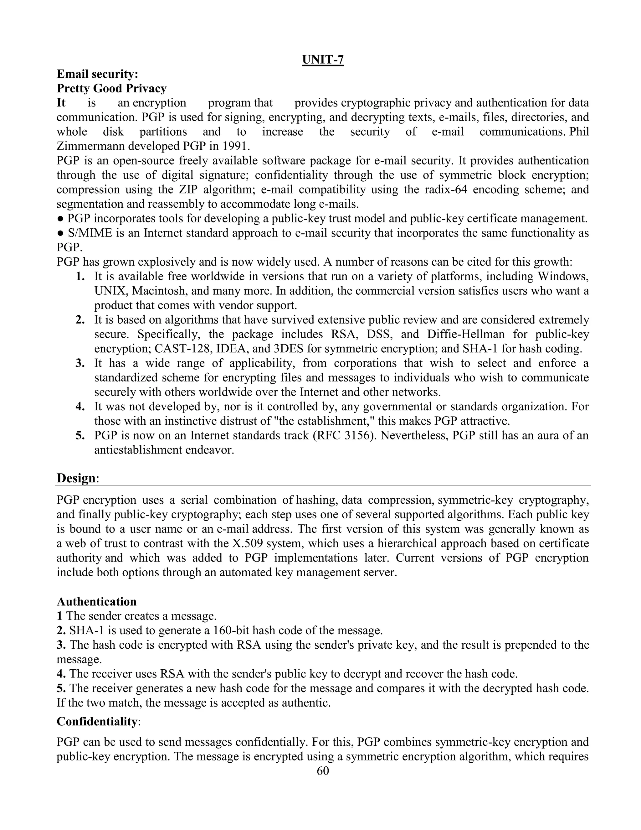 60
UNIT-7
Email security:
Pretty Good Privacy
It is an encryption program that provides cryptographic privacy and authentication for data
communication. PGP is used for signing, encrypting, and decrypting texts, e-mails, files, directories, and
whole disk partitions and to increase the security of e-mail communications. Phil
Zimmermann developed PGP in 1991.
PGP is an open-source freely available software package for e-mail security. It provides authentication
through the use of digital signature; confidentiality through the use of symmetric block encryption;
compression using the ZIP algorithm; e-mail compatibility using the radix-64 encoding scheme; and
segmentation and reassembly to accommodate long e-mails.
● PGP incorporates tools for developing a public-key trust model and public-key certificate management.
● S/MIME is an Internet standard approach to e-mail security that incorporates the same functionality as
PGP.
PGP has grown explosively and is now widely used. A number of reasons can be cited for this growth:
1. It is available free worldwide in versions that run on a variety of platforms, including Windows,
UNIX, Macintosh, and many more. In addition, the commercial version satisfies users who want a
product that comes with vendor support.
2. It is based on algorithms that have survived extensive public review and are considered extremely
secure. Specifically, the package includes RSA, DSS, and Diffie-Hellman for public-key
encryption; CAST-128, IDEA, and 3DES for symmetric encryption; and SHA-1 for hash coding.
3. It has a wide range of applicability, from corporations that wish to select and enforce a
standardized scheme for encrypting files and messages to individuals who wish to communicate
securely with others worldwide over the Internet and other networks.
4. It was not developed by, nor is it controlled by, any governmental or standards organization. For
those with an instinctive distrust of "the establishment," this makes PGP attractive.
5. PGP is now on an Internet standards track (RFC 3156). Nevertheless, PGP still has an aura of an
antiestablishment endeavor.
Design:
PGP encryption uses a serial combination of hashing, data compression, symmetric-key cryptography,
and finally public-key cryptography; each step uses one of several supported algorithms. Each public key
is bound to a user name or an e-mail address. The first version of this system was generally known as
a web of trust to contrast with the X.509 system, which uses a hierarchical approach based on certificate
authority and which was added to PGP implementations later. Current versions of PGP encryption
include both options through an automated key management server.
Authentication
1 The sender creates a message.
2. SHA-1 is used to generate a 160-bit hash code of the message.
3. The hash code is encrypted with RSA using the sender's private key, and the result is prepended to the
message.
4. The receiver uses RSA with the sender's public key to decrypt and recover the hash code.
5. The receiver generates a new hash code for the message and compares it with the decrypted hash code.
If the two match, the message is accepted as authentic.
Confidentiality:
PGP can be used to send messages confidentially. For this, PGP combines symmetric-key encryption and
public-key encryption. The message is encrypted using a symmetric encryption algorithm, which requires
 
