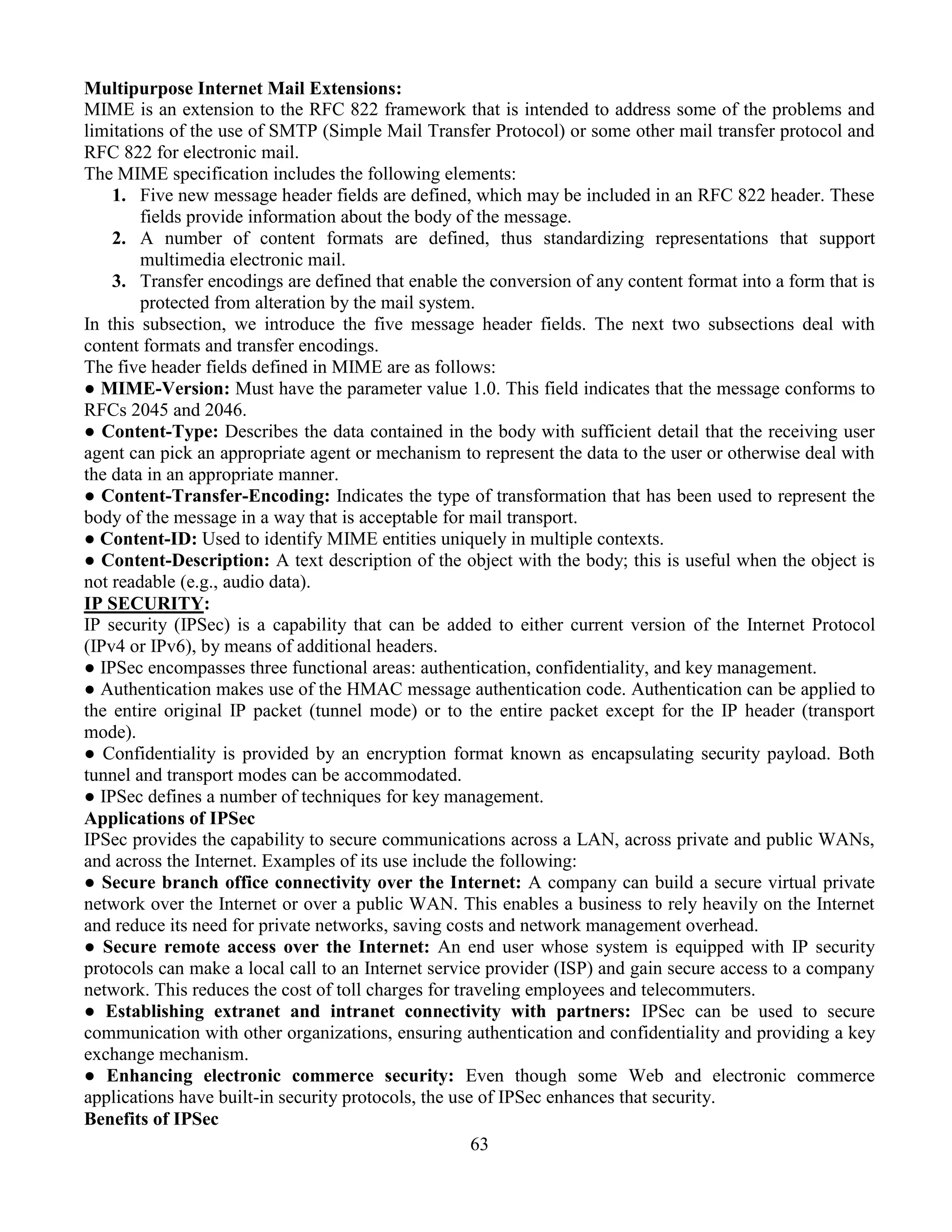 63
Multipurpose Internet Mail Extensions:
MIME is an extension to the RFC 822 framework that is intended to address some of the problems and
limitations of the use of SMTP (Simple Mail Transfer Protocol) or some other mail transfer protocol and
RFC 822 for electronic mail.
The MIME specification includes the following elements:
1. Five new message header fields are defined, which may be included in an RFC 822 header. These
fields provide information about the body of the message.
2. A number of content formats are defined, thus standardizing representations that support
multimedia electronic mail.
3. Transfer encodings are defined that enable the conversion of any content format into a form that is
protected from alteration by the mail system.
In this subsection, we introduce the five message header fields. The next two subsections deal with
content formats and transfer encodings.
The five header fields defined in MIME are as follows:
● MIME-Version: Must have the parameter value 1.0. This field indicates that the message conforms to
RFCs 2045 and 2046.
● Content-Type: Describes the data contained in the body with sufficient detail that the receiving user
agent can pick an appropriate agent or mechanism to represent the data to the user or otherwise deal with
the data in an appropriate manner.
● Content-Transfer-Encoding: Indicates the type of transformation that has been used to represent the
body of the message in a way that is acceptable for mail transport.
● Content-ID: Used to identify MIME entities uniquely in multiple contexts.
● Content-Description: A text description of the object with the body; this is useful when the object is
not readable (e.g., audio data).
IP SECURITY:
IP security (IPSec) is a capability that can be added to either current version of the Internet Protocol
(IPv4 or IPv6), by means of additional headers.
● IPSec encompasses three functional areas: authentication, confidentiality, and key management.
● Authentication makes use of the HMAC message authentication code. Authentication can be applied to
the entire original IP packet (tunnel mode) or to the entire packet except for the IP header (transport
mode).
● Confidentiality is provided by an encryption format known as encapsulating security payload. Both
tunnel and transport modes can be accommodated.
● IPSec defines a number of techniques for key management.
Applications of IPSec
IPSec provides the capability to secure communications across a LAN, across private and public WANs,
and across the Internet. Examples of its use include the following:
● Secure branch office connectivity over the Internet: A company can build a secure virtual private
network over the Internet or over a public WAN. This enables a business to rely heavily on the Internet
and reduce its need for private networks, saving costs and network management overhead.
● Secure remote access over the Internet: An end user whose system is equipped with IP security
protocols can make a local call to an Internet service provider (ISP) and gain secure access to a company
network. This reduces the cost of toll charges for traveling employees and telecommuters.
● Establishing extranet and intranet connectivity with partners: IPSec can be used to secure
communication with other organizations, ensuring authentication and confidentiality and providing a key
exchange mechanism.
● Enhancing electronic commerce security: Even though some Web and electronic commerce
applications have built-in security protocols, the use of IPSec enhances that security.
Benefits of IPSec
 