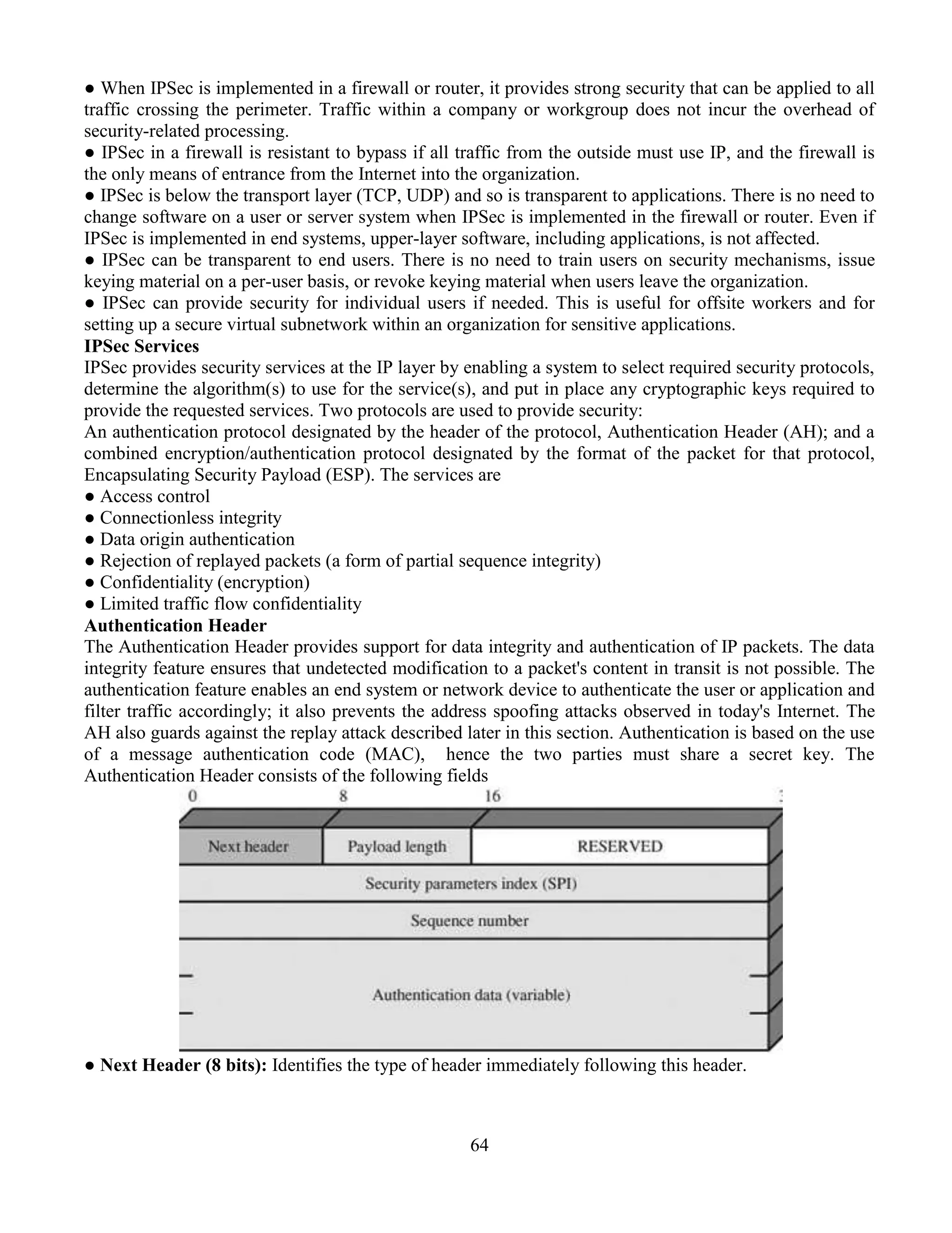 64
● When IPSec is implemented in a firewall or router, it provides strong security that can be applied to all
traffic crossing the perimeter. Traffic within a company or workgroup does not incur the overhead of
security-related processing.
● IPSec in a firewall is resistant to bypass if all traffic from the outside must use IP, and the firewall is
the only means of entrance from the Internet into the organization.
● IPSec is below the transport layer (TCP, UDP) and so is transparent to applications. There is no need to
change software on a user or server system when IPSec is implemented in the firewall or router. Even if
IPSec is implemented in end systems, upper-layer software, including applications, is not affected.
● IPSec can be transparent to end users. There is no need to train users on security mechanisms, issue
keying material on a per-user basis, or revoke keying material when users leave the organization.
● IPSec can provide security for individual users if needed. This is useful for offsite workers and for
setting up a secure virtual subnetwork within an organization for sensitive applications.
IPSec Services
IPSec provides security services at the IP layer by enabling a system to select required security protocols,
determine the algorithm(s) to use for the service(s), and put in place any cryptographic keys required to
provide the requested services. Two protocols are used to provide security:
An authentication protocol designated by the header of the protocol, Authentication Header (AH); and a
combined encryption/authentication protocol designated by the format of the packet for that protocol,
Encapsulating Security Payload (ESP). The services are
● Access control
● Connectionless integrity
● Data origin authentication
● Rejection of replayed packets (a form of partial sequence integrity)
● Confidentiality (encryption)
● Limited traffic flow confidentiality
Authentication Header
The Authentication Header provides support for data integrity and authentication of IP packets. The data
integrity feature ensures that undetected modification to a packet's content in transit is not possible. The
authentication feature enables an end system or network device to authenticate the user or application and
filter traffic accordingly; it also prevents the address spoofing attacks observed in today's Internet. The
AH also guards against the replay attack described later in this section. Authentication is based on the use
of a message authentication code (MAC), hence the two parties must share a secret key. The
Authentication Header consists of the following fields
● Next Header (8 bits): Identifies the type of header immediately following this header.
 