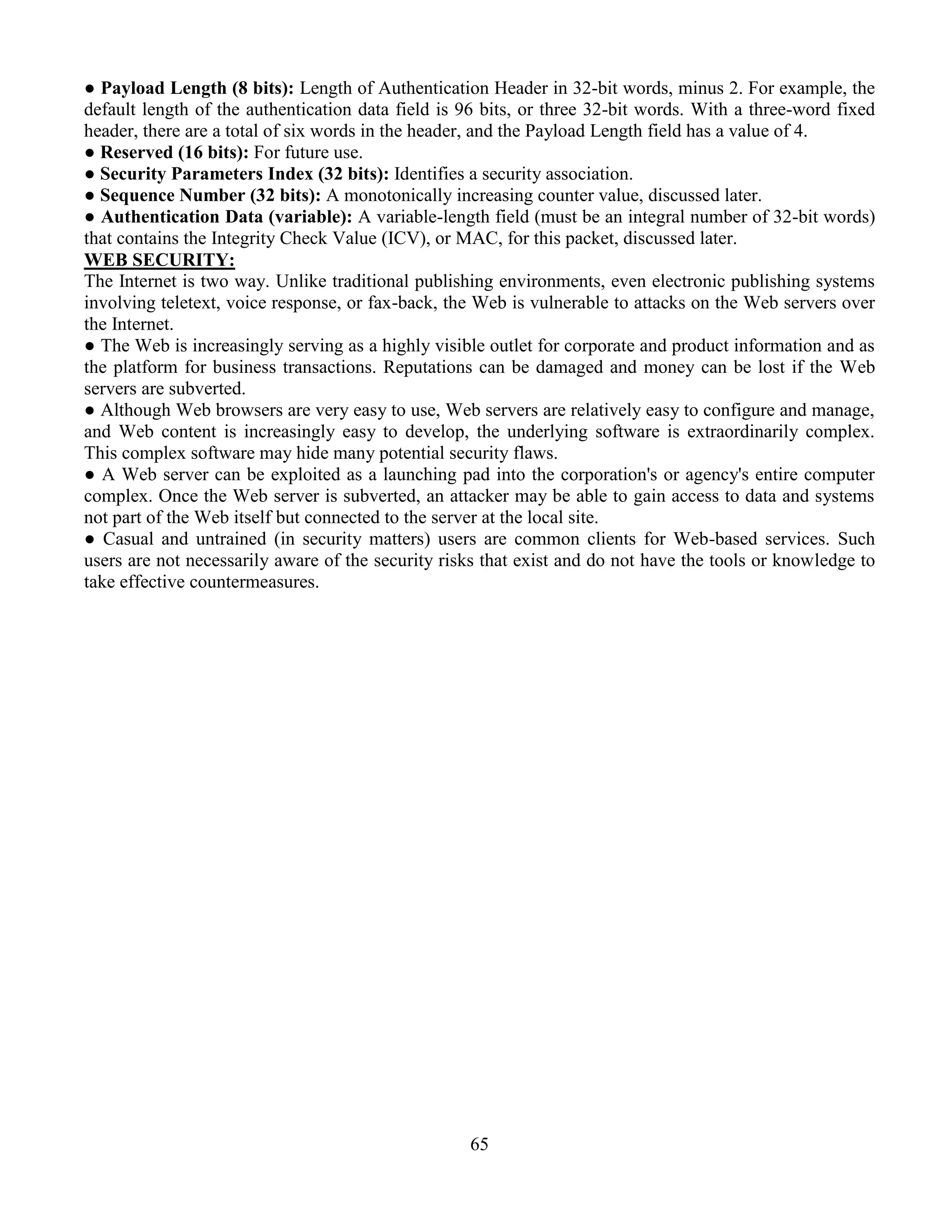 65
● Payload Length (8 bits): Length of Authentication Header in 32-bit words, minus 2. For example, the
default length of the authentication data field is 96 bits, or three 32-bit words. With a three-word fixed
header, there are a total of six words in the header, and the Payload Length field has a value of 4.
● Reserved (16 bits): For future use.
● Security Parameters Index (32 bits): Identifies a security association.
● Sequence Number (32 bits): A monotonically increasing counter value, discussed later.
● Authentication Data (variable): A variable-length field (must be an integral number of 32-bit words)
that contains the Integrity Check Value (ICV), or MAC, for this packet, discussed later.
WEB SECURITY:
The Internet is two way. Unlike traditional publishing environments, even electronic publishing systems
involving teletext, voice response, or fax-back, the Web is vulnerable to attacks on the Web servers over
the Internet.
● The Web is increasingly serving as a highly visible outlet for corporate and product information and as
the platform for business transactions. Reputations can be damaged and money can be lost if the Web
servers are subverted.
● Although Web browsers are very easy to use, Web servers are relatively easy to configure and manage,
and Web content is increasingly easy to develop, the underlying software is extraordinarily complex.
This complex software may hide many potential security flaws.
● A Web server can be exploited as a launching pad into the corporation's or agency's entire computer
complex. Once the Web server is subverted, an attacker may be able to gain access to data and systems
not part of the Web itself but connected to the server at the local site.
● Casual and untrained (in security matters) users are common clients for Web-based services. Such
users are not necessarily aware of the security risks that exist and do not have the tools or knowledge to
take effective countermeasures.
 