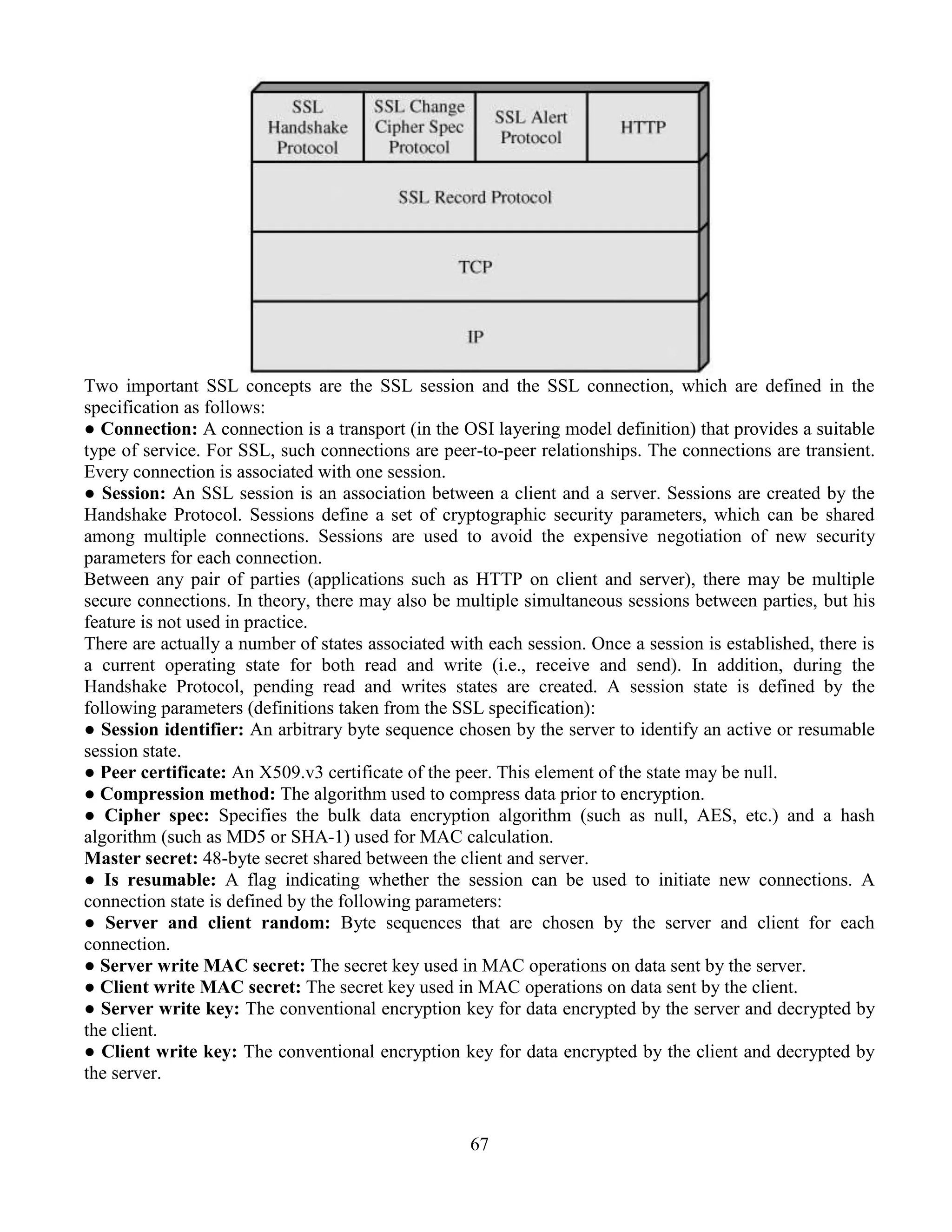 67
Two important SSL concepts are the SSL session and the SSL connection, which are defined in the
specification as follows:
● Connection: A connection is a transport (in the OSI layering model definition) that provides a suitable
type of service. For SSL, such connections are peer-to-peer relationships. The connections are transient.
Every connection is associated with one session.
● Session: An SSL session is an association between a client and a server. Sessions are created by the
Handshake Protocol. Sessions define a set of cryptographic security parameters, which can be shared
among multiple connections. Sessions are used to avoid the expensive negotiation of new security
parameters for each connection.
Between any pair of parties (applications such as HTTP on client and server), there may be multiple
secure connections. In theory, there may also be multiple simultaneous sessions between parties, but his
feature is not used in practice.
There are actually a number of states associated with each session. Once a session is established, there is
a current operating state for both read and write (i.e., receive and send). In addition, during the
Handshake Protocol, pending read and writes states are created. A session state is defined by the
following parameters (definitions taken from the SSL specification):
● Session identifier: An arbitrary byte sequence chosen by the server to identify an active or resumable
session state.
● Peer certificate: An X509.v3 certificate of the peer. This element of the state may be null.
● Compression method: The algorithm used to compress data prior to encryption.
● Cipher spec: Specifies the bulk data encryption algorithm (such as null, AES, etc.) and a hash
algorithm (such as MD5 or SHA-1) used for MAC calculation.
Master secret: 48-byte secret shared between the client and server.
● Is resumable: A flag indicating whether the session can be used to initiate new connections. A
connection state is defined by the following parameters:
● Server and client random: Byte sequences that are chosen by the server and client for each
connection.
● Server write MAC secret: The secret key used in MAC operations on data sent by the server.
● Client write MAC secret: The secret key used in MAC operations on data sent by the client.
● Server write key: The conventional encryption key for data encrypted by the server and decrypted by
the client.
● Client write key: The conventional encryption key for data encrypted by the client and decrypted by
the server.
 