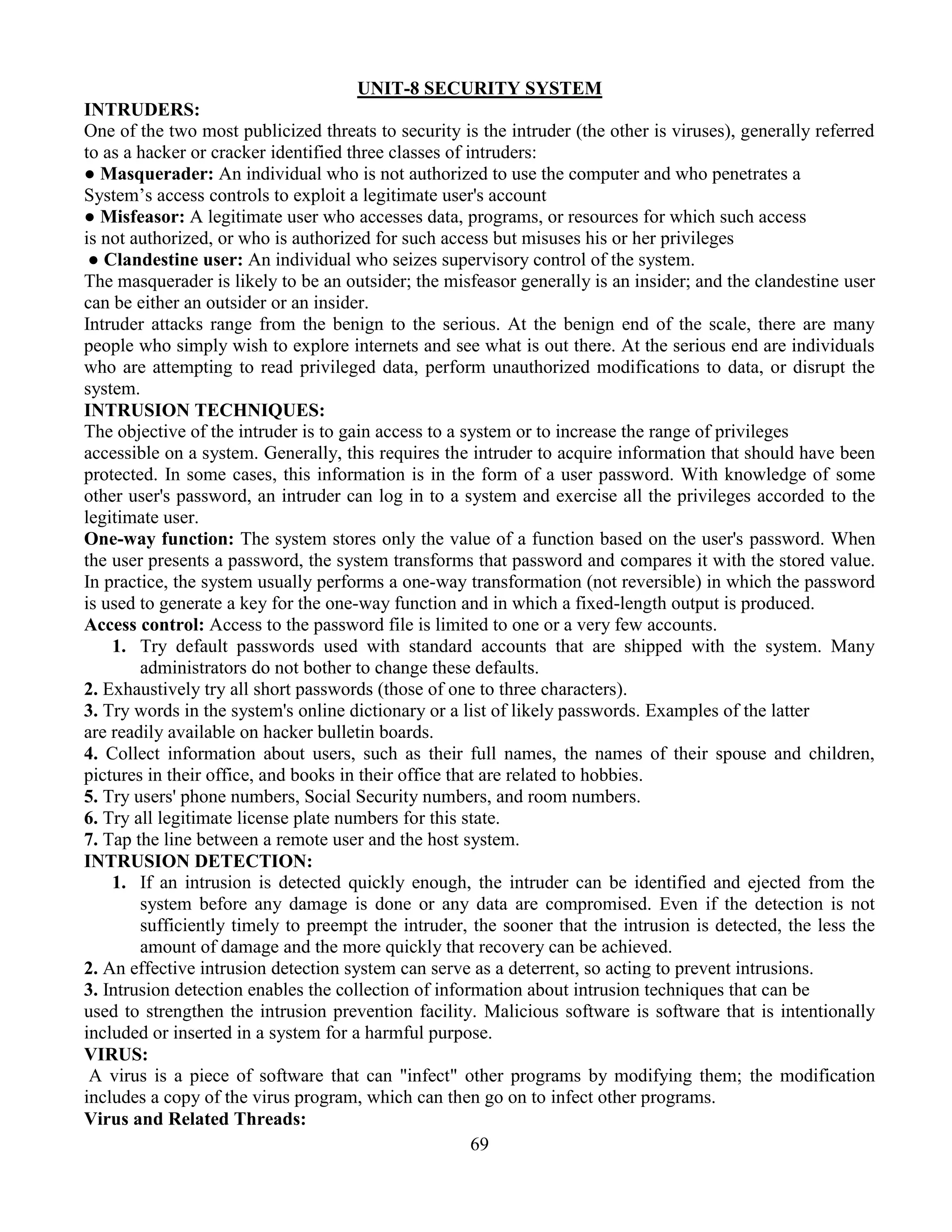 69
UNIT-8 SECURITY SYSTEM
INTRUDERS:
One of the two most publicized threats to security is the intruder (the other is viruses), generally referred
to as a hacker or cracker identified three classes of intruders:
● Masquerader: An individual who is not authorized to use the computer and who penetrates a
System’s access controls to exploit a legitimate user's account
● Misfeasor: A legitimate user who accesses data, programs, or resources for which such access
is not authorized, or who is authorized for such access but misuses his or her privileges
● Clandestine user: An individual who seizes supervisory control of the system.
The masquerader is likely to be an outsider; the misfeasor generally is an insider; and the clandestine user
can be either an outsider or an insider.
Intruder attacks range from the benign to the serious. At the benign end of the scale, there are many
people who simply wish to explore internets and see what is out there. At the serious end are individuals
who are attempting to read privileged data, perform unauthorized modifications to data, or disrupt the
system.
INTRUSION TECHNIQUES:
The objective of the intruder is to gain access to a system or to increase the range of privileges
accessible on a system. Generally, this requires the intruder to acquire information that should have been
protected. In some cases, this information is in the form of a user password. With knowledge of some
other user's password, an intruder can log in to a system and exercise all the privileges accorded to the
legitimate user.
One-way function: The system stores only the value of a function based on the user's password. When
the user presents a password, the system transforms that password and compares it with the stored value.
In practice, the system usually performs a one-way transformation (not reversible) in which the password
is used to generate a key for the one-way function and in which a fixed-length output is produced.
Access control: Access to the password file is limited to one or a very few accounts.
1. Try default passwords used with standard accounts that are shipped with the system. Many
administrators do not bother to change these defaults.
2. Exhaustively try all short passwords (those of one to three characters).
3. Try words in the system's online dictionary or a list of likely passwords. Examples of the latter
are readily available on hacker bulletin boards.
4. Collect information about users, such as their full names, the names of their spouse and children,
pictures in their office, and books in their office that are related to hobbies.
5. Try users' phone numbers, Social Security numbers, and room numbers.
6. Try all legitimate license plate numbers for this state.
7. Tap the line between a remote user and the host system.
INTRUSION DETECTION:
1. If an intrusion is detected quickly enough, the intruder can be identified and ejected from the
system before any damage is done or any data are compromised. Even if the detection is not
sufficiently timely to preempt the intruder, the sooner that the intrusion is detected, the less the
amount of damage and the more quickly that recovery can be achieved.
2. An effective intrusion detection system can serve as a deterrent, so acting to prevent intrusions.
3. Intrusion detection enables the collection of information about intrusion techniques that can be
used to strengthen the intrusion prevention facility. Malicious software is software that is intentionally
included or inserted in a system for a harmful purpose.
VIRUS:
A virus is a piece of software that can "infect" other programs by modifying them; the modification
includes a copy of the virus program, which can then go on to infect other programs.
Virus and Related Threads:
 