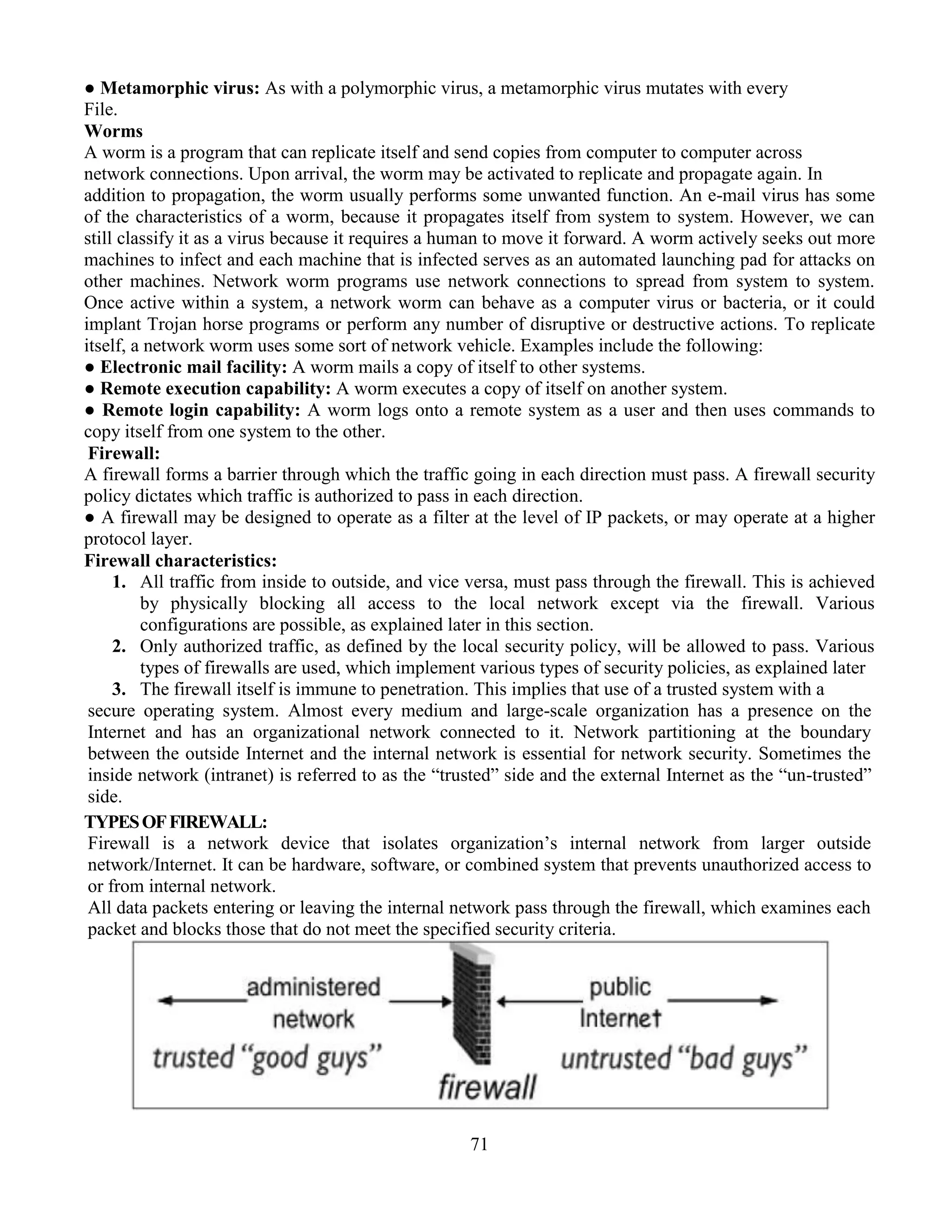 71
● Metamorphic virus: As with a polymorphic virus, a metamorphic virus mutates with every
File.
Worms
A worm is a program that can replicate itself and send copies from computer to computer across
network connections. Upon arrival, the worm may be activated to replicate and propagate again. In
addition to propagation, the worm usually performs some unwanted function. An e-mail virus has some
of the characteristics of a worm, because it propagates itself from system to system. However, we can
still classify it as a virus because it requires a human to move it forward. A worm actively seeks out more
machines to infect and each machine that is infected serves as an automated launching pad for attacks on
other machines. Network worm programs use network connections to spread from system to system.
Once active within a system, a network worm can behave as a computer virus or bacteria, or it could
implant Trojan horse programs or perform any number of disruptive or destructive actions. To replicate
itself, a network worm uses some sort of network vehicle. Examples include the following:
● Electronic mail facility: A worm mails a copy of itself to other systems.
● Remote execution capability: A worm executes a copy of itself on another system.
● Remote login capability: A worm logs onto a remote system as a user and then uses commands to
copy itself from one system to the other.
Firewall:
A firewall forms a barrier through which the traffic going in each direction must pass. A firewall security
policy dictates which traffic is authorized to pass in each direction.
● A firewall may be designed to operate as a filter at the level of IP packets, or may operate at a higher
protocol layer.
Firewall characteristics:
1. All traffic from inside to outside, and vice versa, must pass through the firewall. This is achieved
by physically blocking all access to the local network except via the firewall. Various
configurations are possible, as explained later in this section.
2. Only authorized traffic, as defined by the local security policy, will be allowed to pass. Various
types of firewalls are used, which implement various types of security policies, as explained later
3. The firewall itself is immune to penetration. This implies that use of a trusted system with a
secure operating system. Almost every medium and large-scale organization has a presence on the
Internet and has an organizational network connected to it. Network partitioning at the boundary
between the outside Internet and the internal network is essential for network security. Sometimes the
inside network (intranet) is referred to as the “trusted” side and the external Internet as the “un-trusted”
side.
TYPESOFFIREWALL:
Firewall is a network device that isolates organization’s internal network from larger outside
network/Internet. It can be hardware, software, or combined system that prevents unauthorized access to
or from internal network.
All data packets entering or leaving the internal network pass through the firewall, which examines each
packet and blocks those that do not meet the specified security criteria.
 