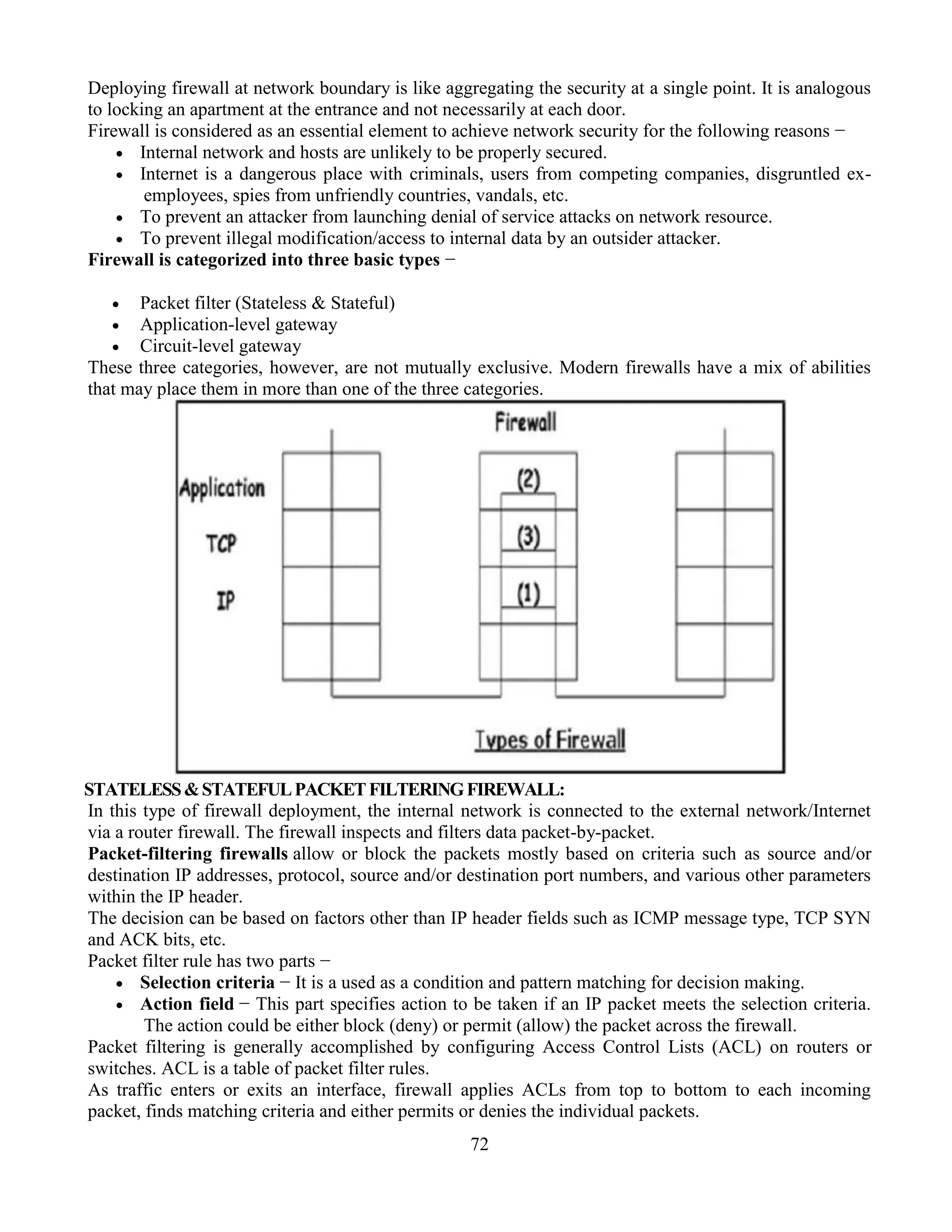 72
Deploying firewall at network boundary is like aggregating the security at a single point. It is analogous
to locking an apartment at the entrance and not necessarily at each door.
Firewall is considered as an essential element to achieve network security for the following reasons −
 Internal network and hosts are unlikely to be properly secured.
 Internet is a dangerous place with criminals, users from competing companies, disgruntled ex-
employees, spies from unfriendly countries, vandals, etc.
 To prevent an attacker from launching denial of service attacks on network resource.
 To prevent illegal modification/access to internal data by an outsider attacker.
Firewall is categorized into three basic types −
 Packet filter (Stateless & Stateful)
 Application-level gateway
 Circuit-level gateway
These three categories, however, are not mutually exclusive. Modern firewalls have a mix of abilities
that may place them in more than one of the three categories.
STATELESS&STATEFULPACKETFILTERINGFIREWALL:
In this type of firewall deployment, the internal network is connected to the external network/Internet
via a router firewall. The firewall inspects and filters data packet-by-packet.
Packet-filtering firewalls allow or block the packets mostly based on criteria such as source and/or
destination IP addresses, protocol, source and/or destination port numbers, and various other parameters
within the IP header.
The decision can be based on factors other than IP header fields such as ICMP message type, TCP SYN
and ACK bits, etc.
Packet filter rule has two parts −
 Selection criteria − It is a used as a condition and pattern matching for decision making.
 Action field − This part specifies action to be taken if an IP packet meets the selection criteria.
The action could be either block (deny) or permit (allow) the packet across the firewall.
Packet filtering is generally accomplished by configuring Access Control Lists (ACL) on routers or
switches. ACL is a table of packet filter rules.
As traffic enters or exits an interface, firewall applies ACLs from top to bottom to each incoming
packet, finds matching criteria and either permits or denies the individual packets.
 
