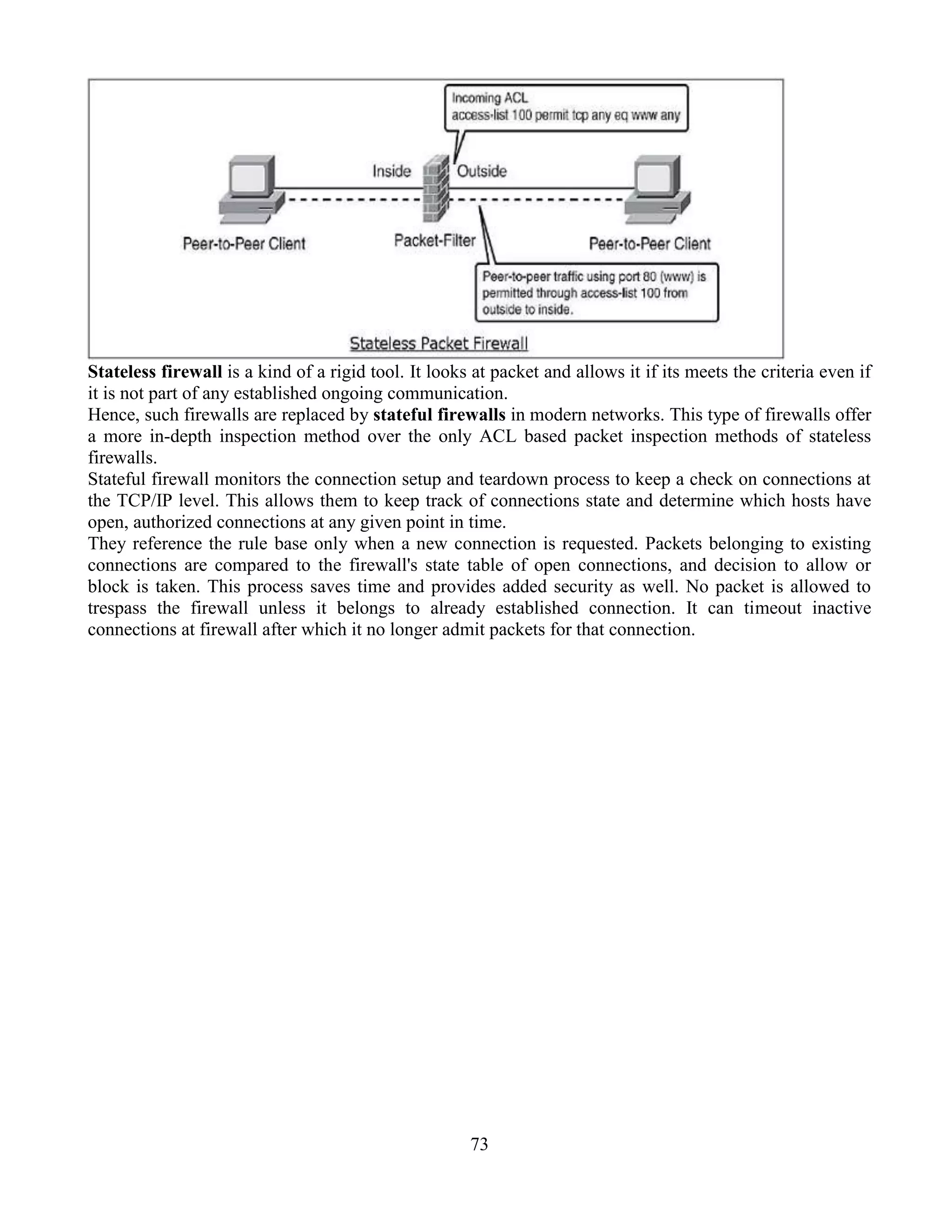 73
Stateless firewall is a kind of a rigid tool. It looks at packet and allows it if its meets the criteria even if
it is not part of any established ongoing communication.
Hence, such firewalls are replaced by stateful firewalls in modern networks. This type of firewalls offer
a more in-depth inspection method over the only ACL based packet inspection methods of stateless
firewalls.
Stateful firewall monitors the connection setup and teardown process to keep a check on connections at
the TCP/IP level. This allows them to keep track of connections state and determine which hosts have
open, authorized connections at any given point in time.
They reference the rule base only when a new connection is requested. Packets belonging to existing
connections are compared to the firewall's state table of open connections, and decision to allow or
block is taken. This process saves time and provides added security as well. No packet is allowed to
trespass the firewall unless it belongs to already established connection. It can timeout inactive
connections at firewall after which it no longer admit packets for that connection.
 