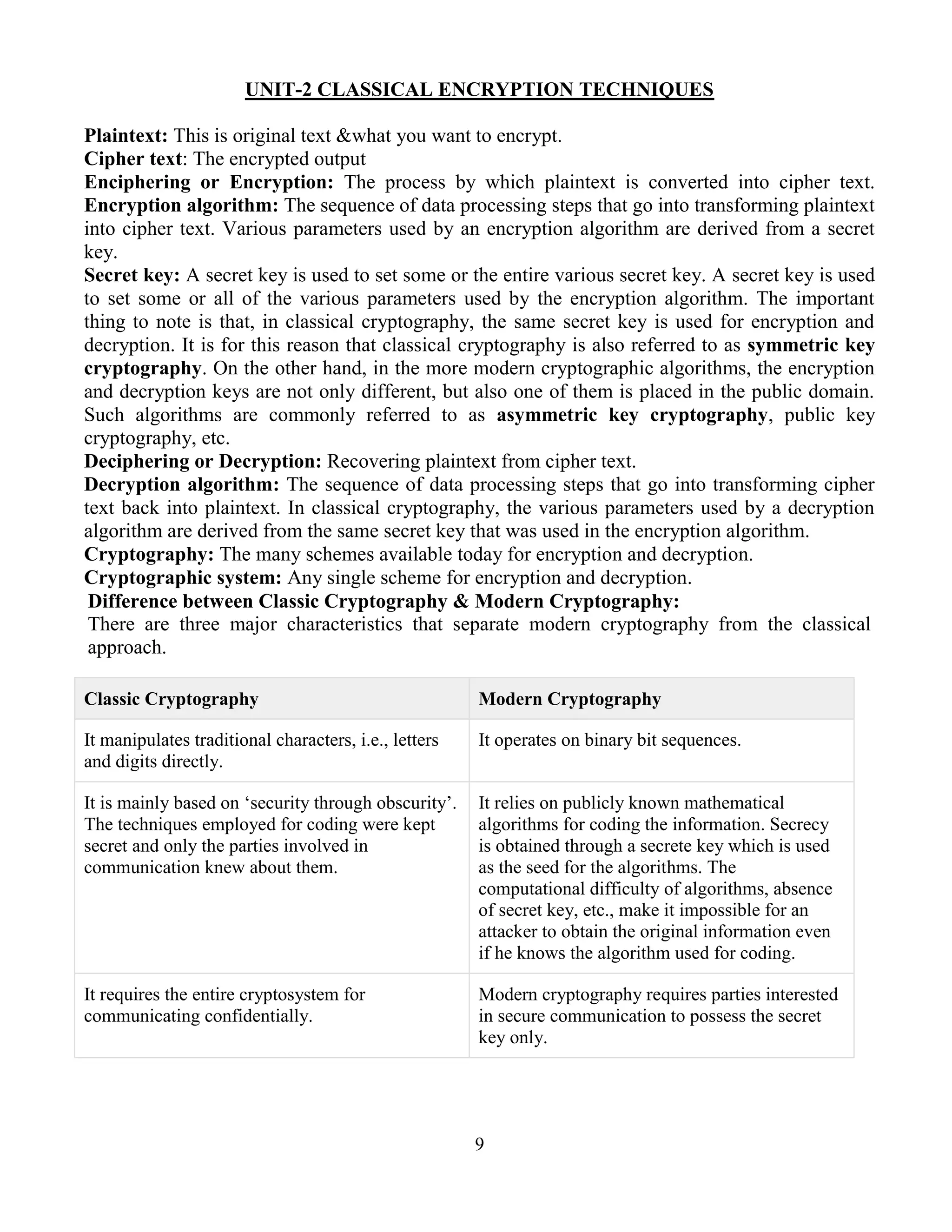 9
UNIT-2 CLASSICAL ENCRYPTION TECHNIQUES
Plaintext: This is original text &what you want to encrypt.
Cipher text: The encrypted output
Enciphering or Encryption: The process by which plaintext is converted into cipher text.
Encryption algorithm: The sequence of data processing steps that go into transforming plaintext
into cipher text. Various parameters used by an encryption algorithm are derived from a secret
key.
Secret key: A secret key is used to set some or the entire various secret key. A secret key is used
to set some or all of the various parameters used by the encryption algorithm. The important
thing to note is that, in classical cryptography, the same secret key is used for encryption and
decryption. It is for this reason that classical cryptography is also referred to as symmetric key
cryptography. On the other hand, in the more modern cryptographic algorithms, the encryption
and decryption keys are not only different, but also one of them is placed in the public domain.
Such algorithms are commonly referred to as asymmetric key cryptography, public key
cryptography, etc.
Deciphering or Decryption: Recovering plaintext from cipher text.
Decryption algorithm: The sequence of data processing steps that go into transforming cipher
text back into plaintext. In classical cryptography, the various parameters used by a decryption
algorithm are derived from the same secret key that was used in the encryption algorithm.
Cryptography: The many schemes available today for encryption and decryption.
Cryptographic system: Any single scheme for encryption and decryption.
Difference between Classic Cryptography & Modern Cryptography:
There are three major characteristics that separate modern cryptography from the classical
approach.
Classic Cryptography Modern Cryptography
It manipulates traditional characters, i.e., letters
and digits directly.
It operates on binary bit sequences.
It is mainly based on ‘security through obscurity’.
The techniques employed for coding were kept
secret and only the parties involved in
communication knew about them.
It relies on publicly known mathematical
algorithms for coding the information. Secrecy
is obtained through a secrete key which is used
as the seed for the algorithms. The
computational difficulty of algorithms, absence
of secret key, etc., make it impossible for an
attacker to obtain the original information even
if he knows the algorithm used for coding.
It requires the entire cryptosystem for
communicating confidentially.
Modern cryptography requires parties interested
in secure communication to possess the secret
key only.
 