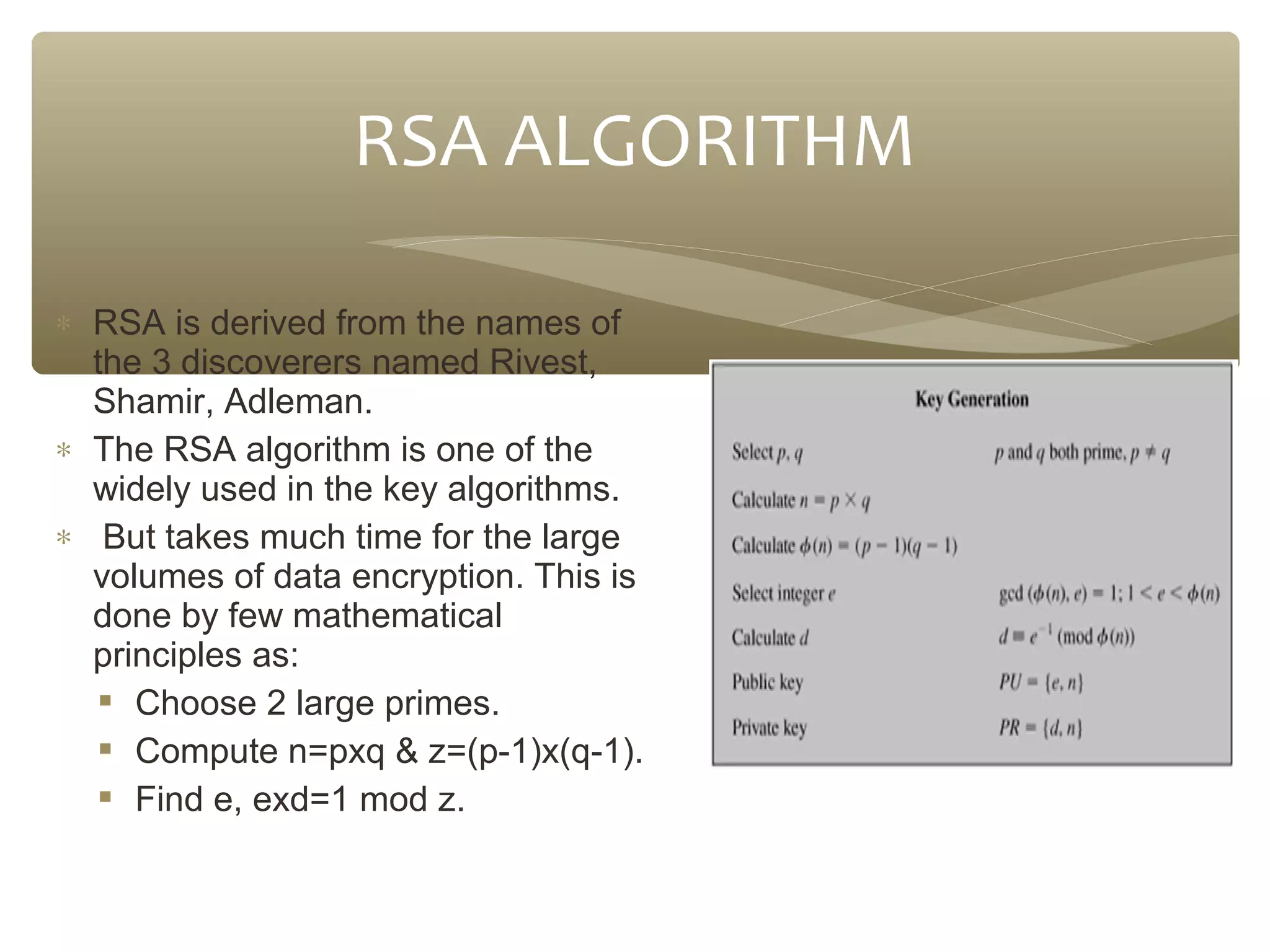 RSA ALGORITHM
∗ RSA is derived from the names of
the 3 discoverers named Rivest,
Shamir, Adleman.
∗ The RSA algorithm is one of the
widely used in the key algorithms.
∗ But takes much time for the large
volumes of data encryption. This is
done by few mathematical
principles as:
 Choose 2 large primes.
 Compute n=pxq & z=(p-1)x(q-1).
 Find e, exd=1 mod z.

 
