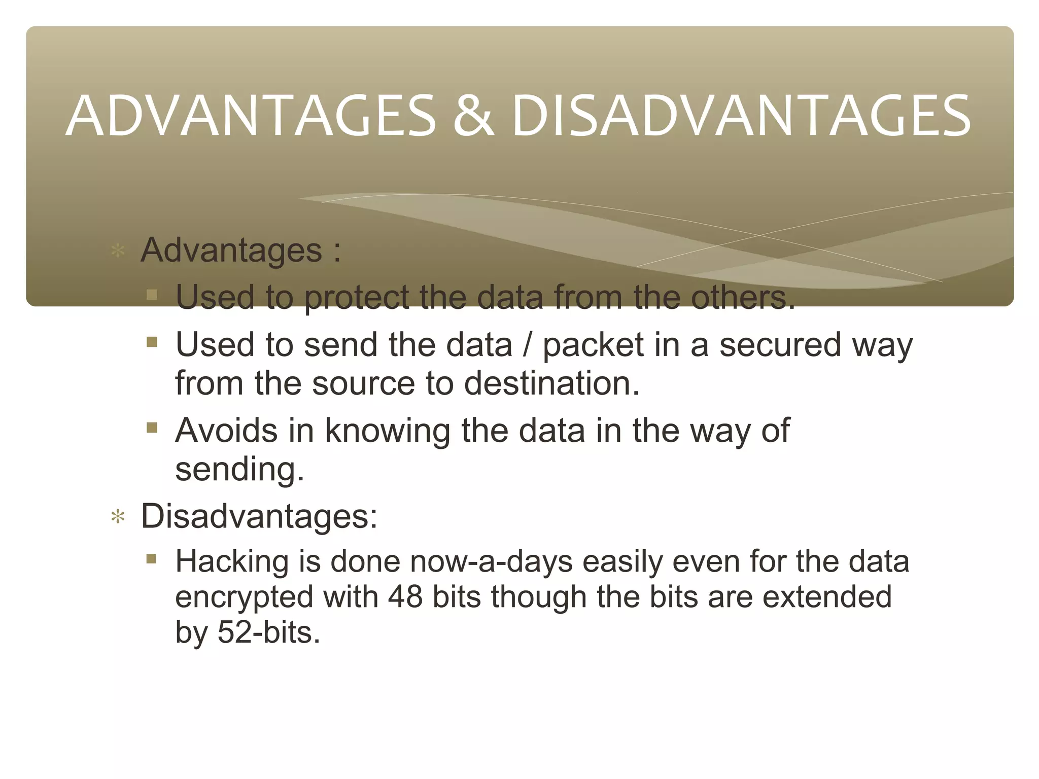 ADVANTAGES & DISADVANTAGES
∗ Advantages :
 Used to protect the data from the others.
 Used to send the data / packet in a secured way
from the source to destination.
 Avoids in knowing the data in the way of
sending.
∗ Disadvantages:
 Hacking is done now-a-days easily even for the data
encrypted with 48 bits though the bits are extended
by 52-bits.

 