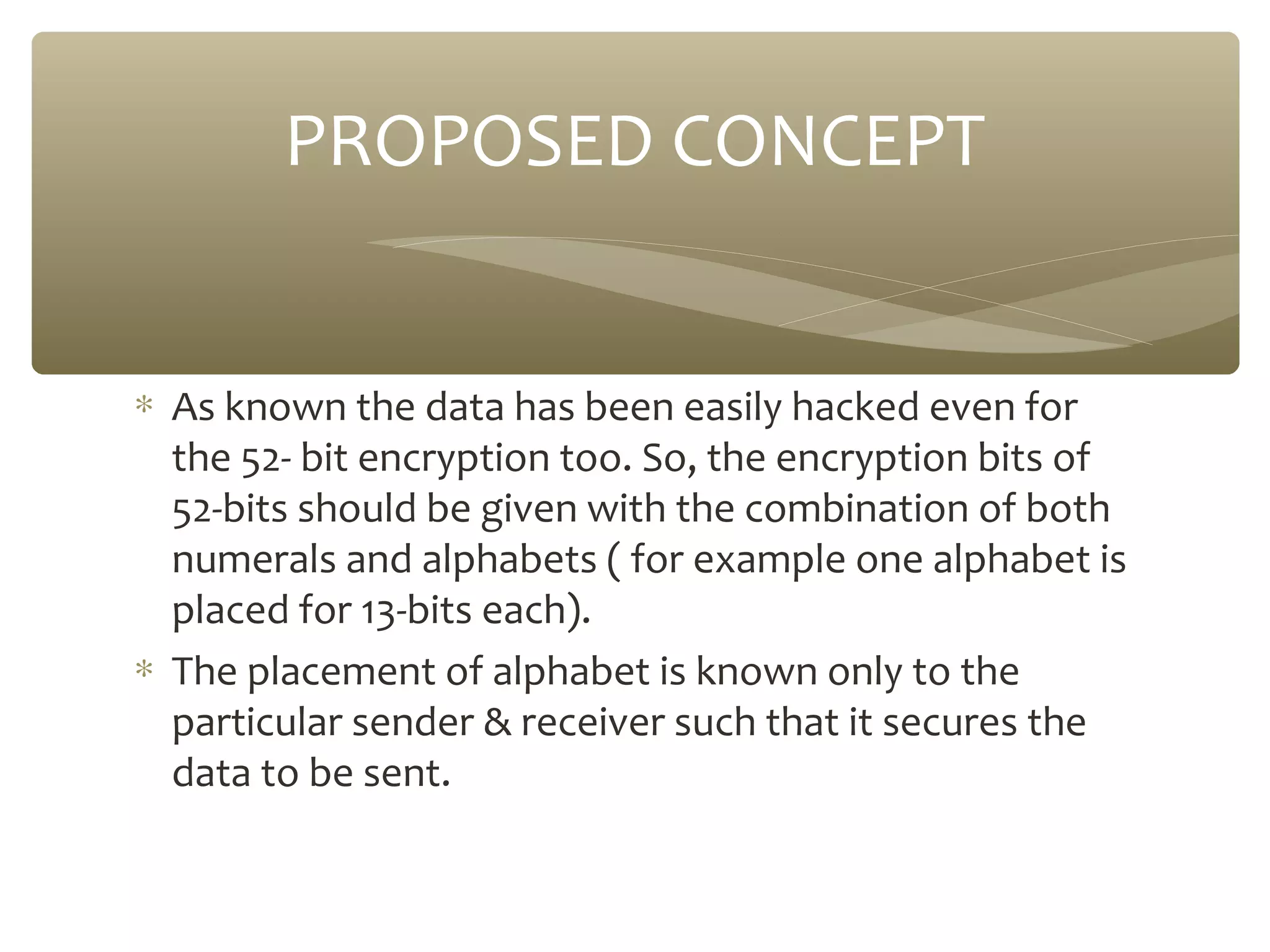 PROPOSED CONCEPT
∗ As known the data has been easily hacked even for
the 52- bit encryption too. So, the encryption bits of
52-bits should be given with the combination of both
numerals and alphabets ( for example one alphabet is
placed for 13-bits each).
∗ The placement of alphabet is known only to the
particular sender & receiver such that it secures the
data to be sent.

 