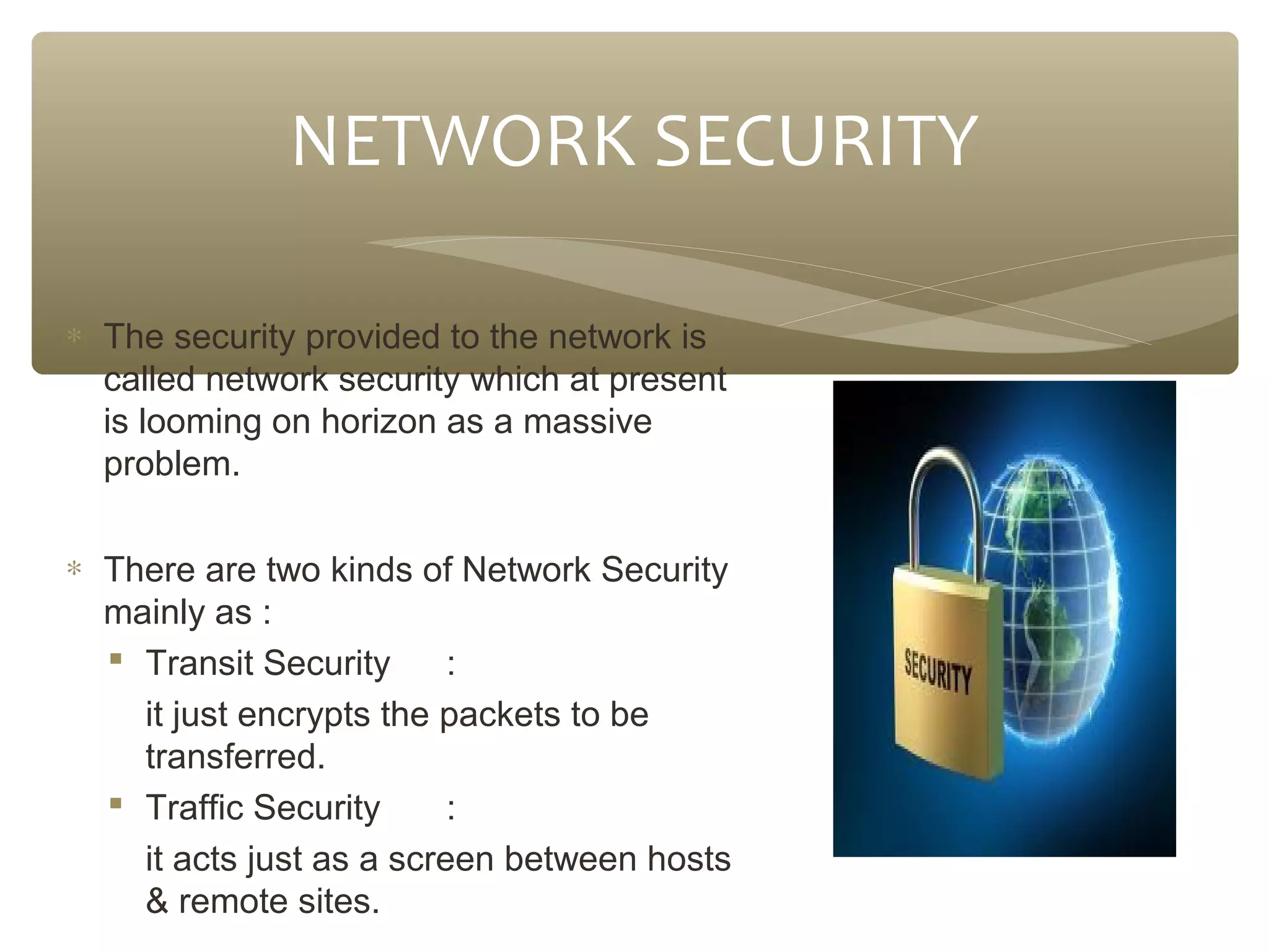 NETWORK SECURITY
∗ The security provided to the network is
called network security which at present
is looming on horizon as a massive
problem.
∗ There are two kinds of Network Security
mainly as :
 Transit Security
:
it just encrypts the packets to be
transferred.
 Traffic Security
:
it acts just as a screen between hosts
& remote sites.

 
