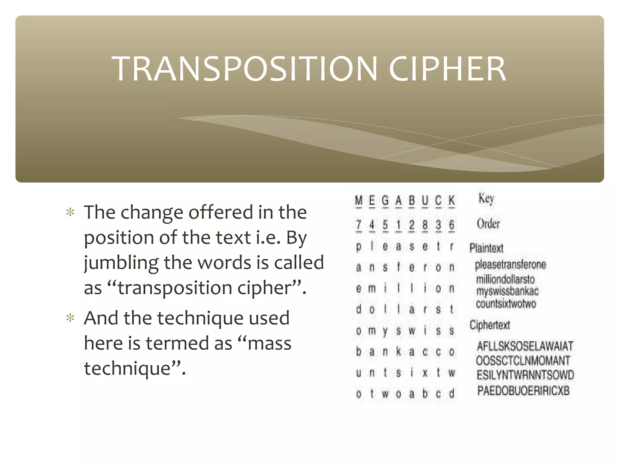 TRANSPOSITION CIPHER

∗ The change offered in the
position of the text i.e. By
jumbling the words is called
as “transposition cipher”.
∗ And the technique used
here is termed as “mass
technique”.

 