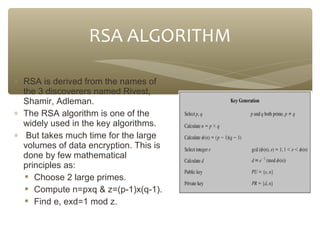 RSA ALGORITHM
∗ RSA is derived from the names of
the 3 discoverers named Rivest,
Shamir, Adleman.
∗ The RSA algorithm is one of the
widely used in the key algorithms.
∗ But takes much time for the large
volumes of data encryption. This is
done by few mathematical
principles as:
 Choose 2 large primes.
 Compute n=pxq & z=(p-1)x(q-1).
 Find e, exd=1 mod z.

 