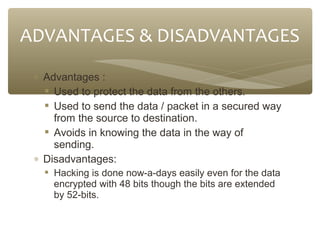ADVANTAGES & DISADVANTAGES
∗ Advantages :
 Used to protect the data from the others.
 Used to send the data / packet in a secured way
from the source to destination.
 Avoids in knowing the data in the way of
sending.
∗ Disadvantages:
 Hacking is done now-a-days easily even for the data
encrypted with 48 bits though the bits are extended
by 52-bits.

 