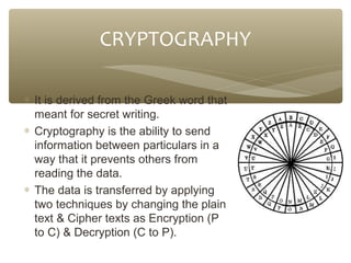 CRYPTOGRAPHY
∗ It is derived from the Greek word that
meant for secret writing.
∗ Cryptography is the ability to send
information between particulars in a
way that it prevents others from
reading the data.
∗ The data is transferred by applying
two techniques by changing the plain
text & Cipher texts as Encryption (P
to C) & Decryption (C to P).

 