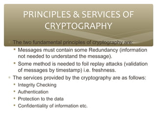 PRINCIPLES & SERVICES OF
CRYPTOGRAPHY
∗ The two fundamental principles of cryptography are:
 Messages must contain some Redundancy (information
not needed to understand the message).
 Some method is needed to foil replay attacks (validation
of messages by timestamp) i.e. freshness.
∗ The services provided by the cryptography are as follows:





Integrity Checking
Authentication
Protection to the data
Confidentiality of information etc.

 
