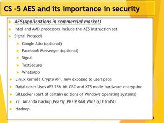 12
CS -5 AES and its importance in security
 AES(Applications in commercial market)
 Intel and AMD processors include the AES instruction set.
 Signal Protocol
 Google Allo (optional)
 Facebook Messenger (optional)
 Signal
 TextSecure
 WhatsApp
 Linux kernel's Crypto API, now exposed to userspace
 DataLocker Uses AES 256-bit CBC and XTS mode hardware encryption
 BitLocker (part of certain editions of Windows operating systems)
 7z ,Amanda Backup,PeaZip,PKZIP,RAR,WinZip,UltraISO
 Hadoop
 