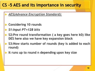 16
CS -5 AES and its importance in security
 AES(Advance Encryption Standard):
 Considering 10 rounds
 S1:Input PT=128 bits
 S2:Pre round transformation ( a key goes here k0) like
DES here also we have key expansion block
 S3:Now starts number of rounds (key is added to each
round)
 It runs up to round n depending upon key size
 