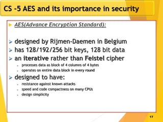 17
CS -5 AES and its importance in security
 AES(Advance Encryption Standard):
 designed by Rijmen-Daemen in Belgium
 has 128/192/256 bit keys, 128 bit data
 an iterative rather than Feistel cipher
 processes data as block of 4 columns of 4 bytes
 operates on entire data block in every round
 designed to have:
 resistance against known attacks
 speed and code compactness on many CPUs
 design simplicity
 