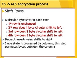 CS -5 AES encryption process
Shift Rows
 A circular byte shift in each each
 1st row is unchanged
 2nd row does 1 byte circular shift to left
 3rd row does 2 byte circular shift to left
 4th row does 3 byte circular shift to left
 Decrypt inverts using shifts to right
 Since state is processed by columns, this step
permutes bytes between the columns
 