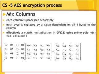 CS -5 AES encryption process
Mix Columns
 each column is processed separately
 each byte is replaced by a value dependent on all 4 bytes in the
column
 effectively a matrix multiplication in GF(28) using prime poly m(x)
=x8+x4+x3+x+1
 