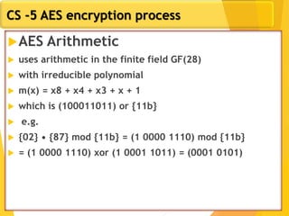 CS -5 AES encryption process
AES Arithmetic
 uses arithmetic in the finite field GF(28)
 with irreducible polynomial
 m(x) = x8 + x4 + x3 + x + 1
 which is (100011011) or {11b}
 e.g.
 {02} • {87} mod {11b} = (1 0000 1110) mod {11b}
 = (1 0000 1110) xor (1 0001 1011) = (0001 0101)
 