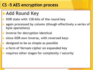 CS -5 AES encryption process
Add Round Key
 XOR state with 128-bits of the round key
 again processed by column (though effectively a series of
byte operations)
 inverse for decryption identical
 since XOR own inverse, with reversed keys
 designed to be as simple as possible
 a form of Vernam cipher on expanded key
 requires other stages for complexity / security
 