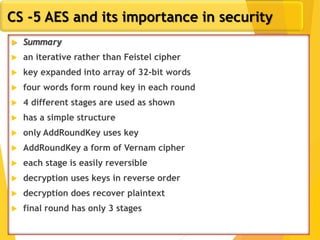 32
CS -5 AES and its importance in security
 Summary
 an iterative rather than Feistel cipher
 key expanded into array of 32-bit words
 four words form round key in each round
 4 different stages are used as shown
 has a simple structure
 only AddRoundKey uses key
 AddRoundKey a form of Vernam cipher
 each stage is easily reversible
 decryption uses keys in reverse order
 decryption does recover plaintext
 final round has only 3 stages
 