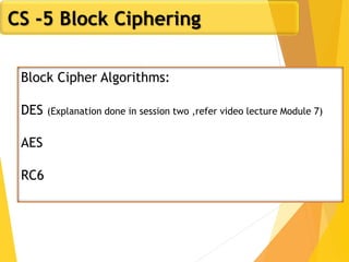 CS -5 Block Ciphering
Block Cipher Algorithms:
DES (Explanation done in session two ,refer video lecture Module 7)
AES
RC6
 