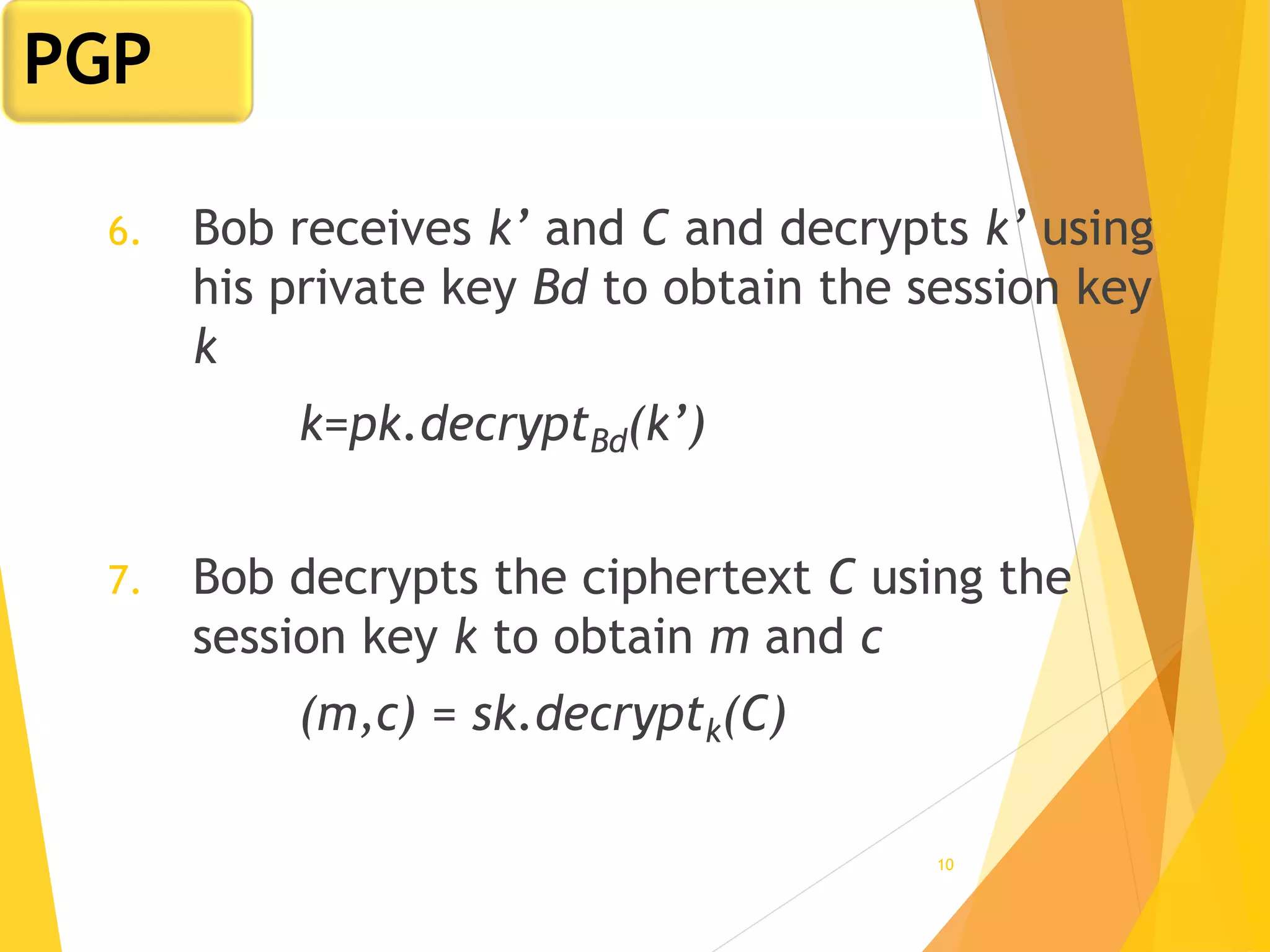 10
6. Bob receives k’ and C and decrypts k’ using
his private key Bd to obtain the session key
k
k=pk.decryptBd(k’)
7. Bob decrypts the ciphertext C using the
session key k to obtain m and c
(m,c) = sk.decryptk(C)
PGP
 