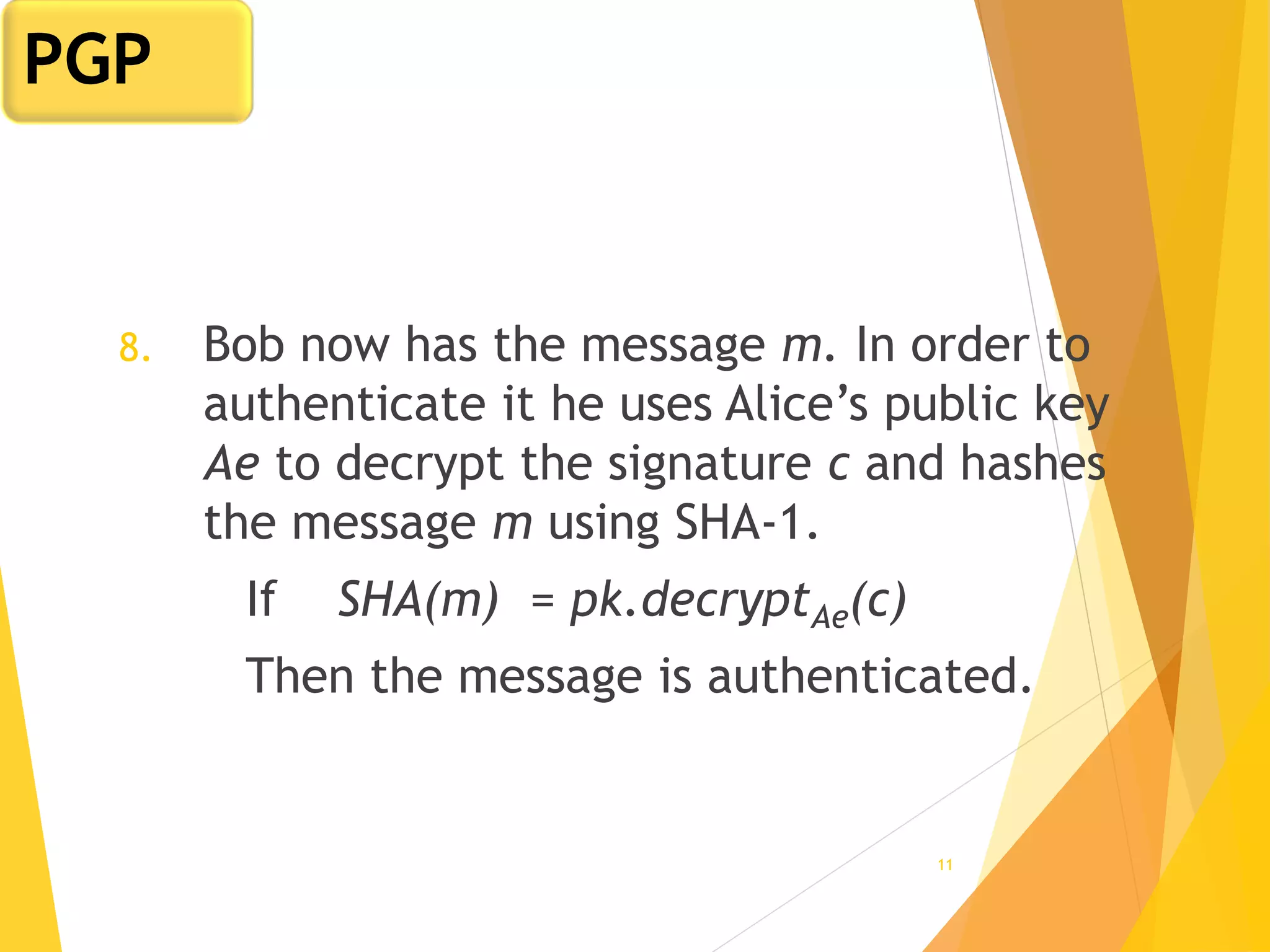 11
8. Bob now has the message m. In order to
authenticate it he uses Alice’s public key
Ae to decrypt the signature c and hashes
the message m using SHA-1.
If SHA(m) = pk.decryptAe(c)
Then the message is authenticated.
PGP
 