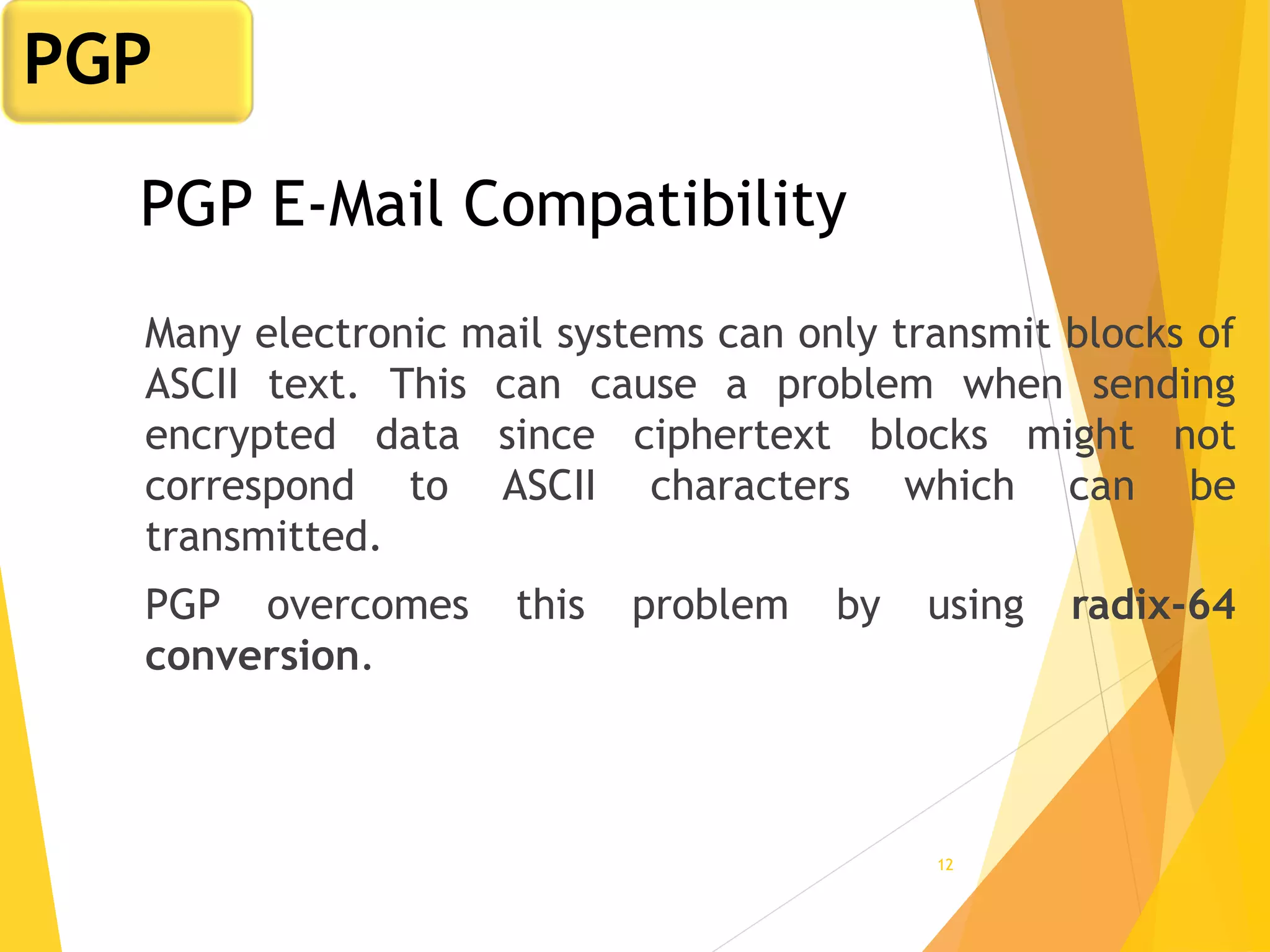 12
PGP E-Mail Compatibility
Many electronic mail systems can only transmit blocks of
ASCII text. This can cause a problem when sending
encrypted data since ciphertext blocks might not
correspond to ASCII characters which can be
transmitted.
PGP overcomes this problem by using radix-64
conversion.
PGP
 
