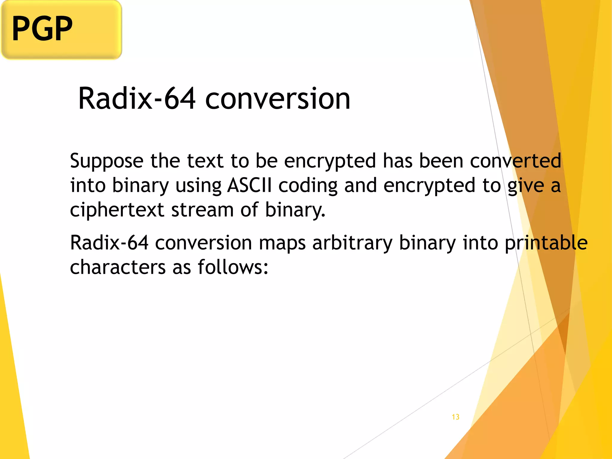 13
Radix-64 conversion
Suppose the text to be encrypted has been converted
into binary using ASCII coding and encrypted to give a
ciphertext stream of binary.
Radix-64 conversion maps arbitrary binary into printable
characters as follows:
PGP
 