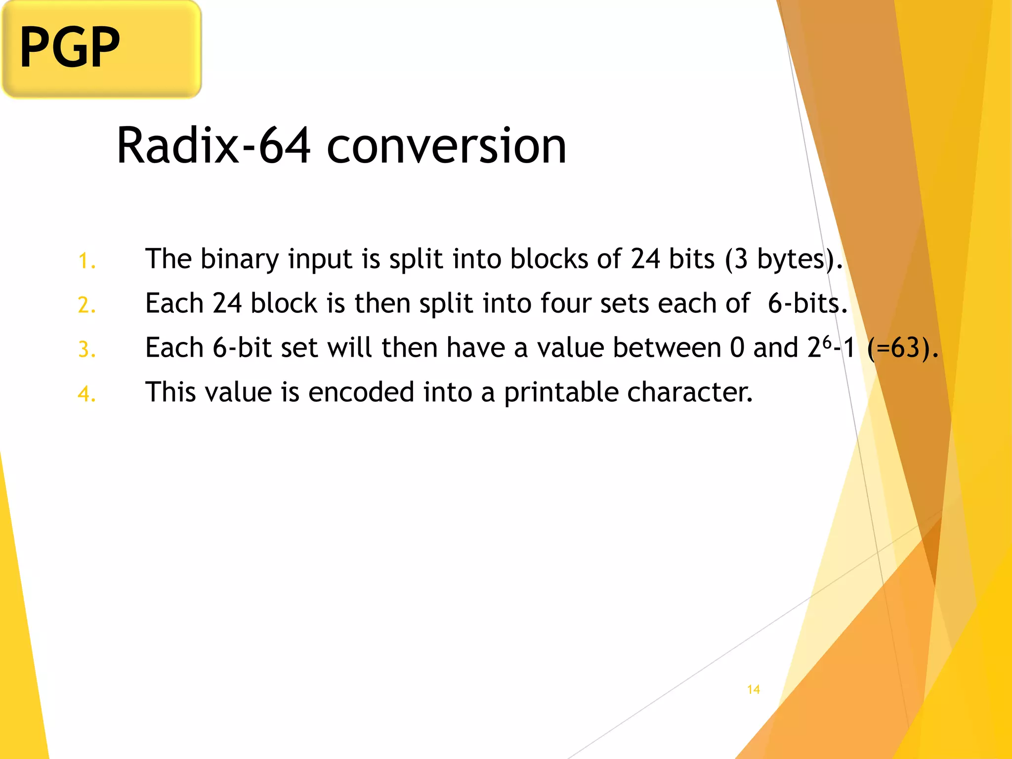 14
Radix-64 conversion
1. The binary input is split into blocks of 24 bits (3 bytes).
2. Each 24 block is then split into four sets each of 6-bits.
3. Each 6-bit set will then have a value between 0 and 26-1 (=63).
4. This value is encoded into a printable character.
PGP
 