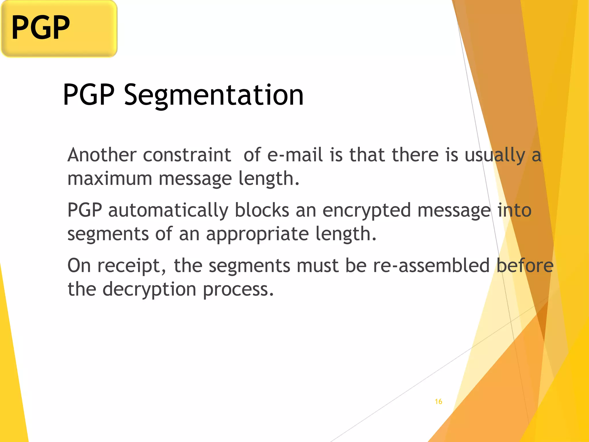 16
PGP Segmentation
Another constraint of e-mail is that there is usually a
maximum message length.
PGP automatically blocks an encrypted message into
segments of an appropriate length.
On receipt, the segments must be re-assembled before
the decryption process.
PGP
 