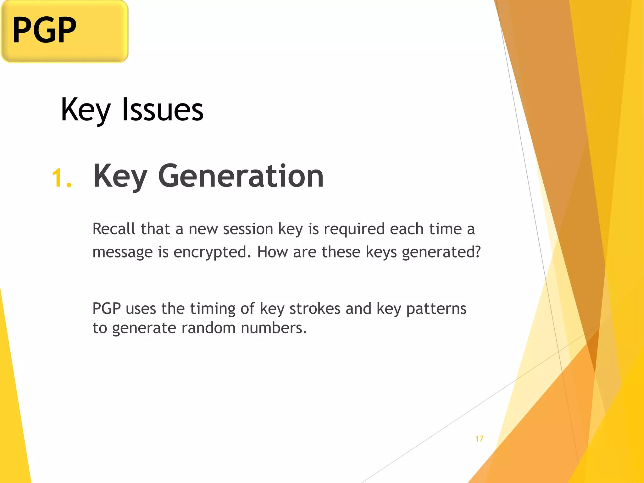 17
Key Issues
1. Key Generation
Recall that a new session key is required each time a
message is encrypted. How are these keys generated?
PGP uses the timing of key strokes and key patterns
to generate random numbers.
PGP
 
