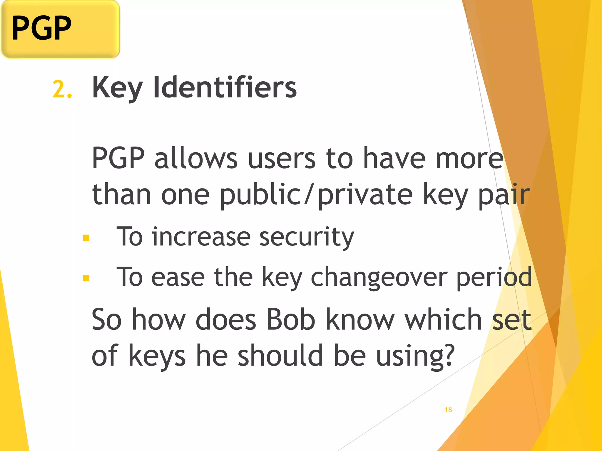 18
2. Key Identifiers
PGP allows users to have more
than one public/private key pair
 To increase security
 To ease the key changeover period
So how does Bob know which set
of keys he should be using?
PGP
 