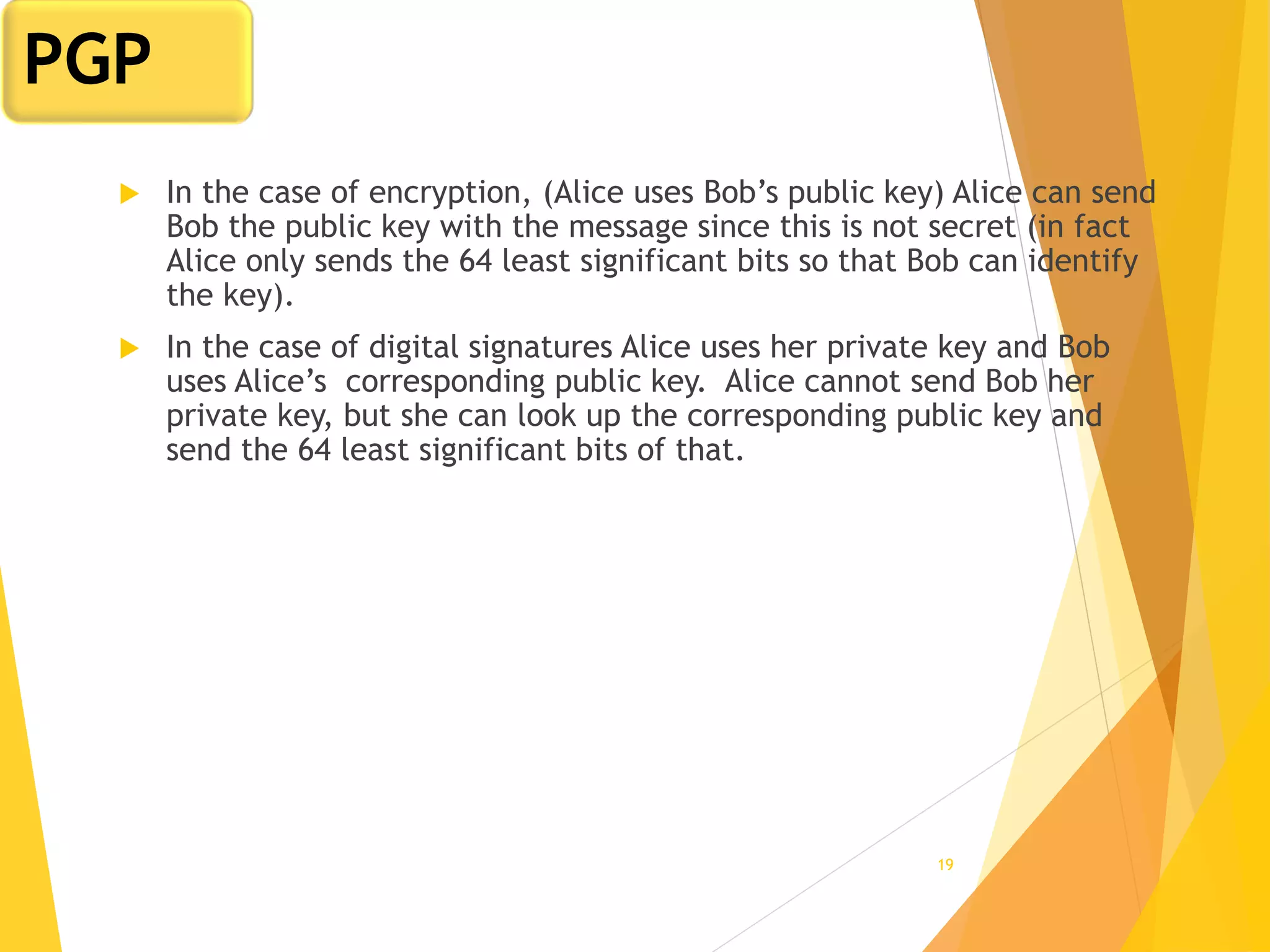 19
 In the case of encryption, (Alice uses Bob’s public key) Alice can send
Bob the public key with the message since this is not secret (in fact
Alice only sends the 64 least significant bits so that Bob can identify
the key).
 In the case of digital signatures Alice uses her private key and Bob
uses Alice’s corresponding public key. Alice cannot send Bob her
private key, but she can look up the corresponding public key and
send the 64 least significant bits of that.
PGP
 
