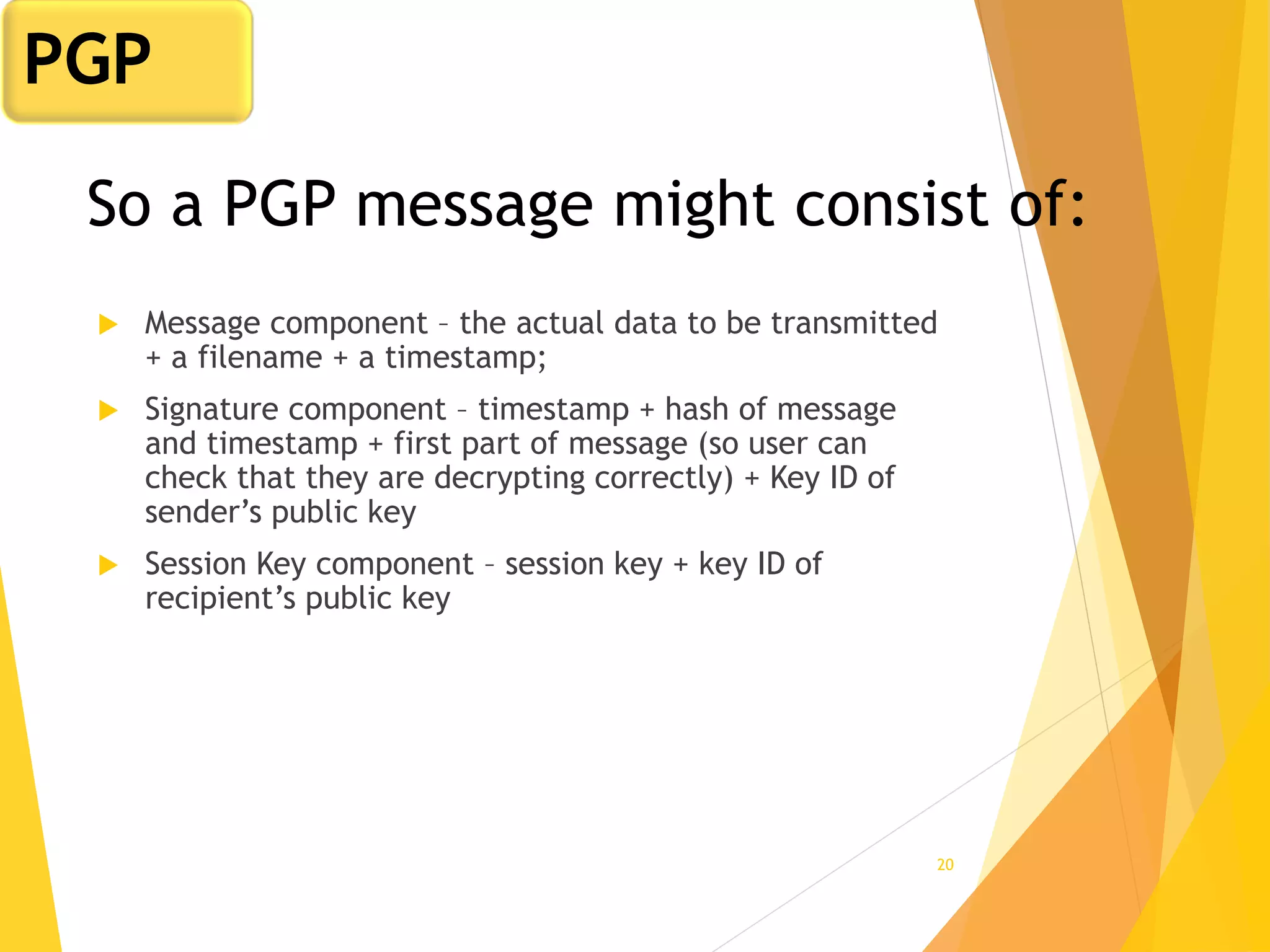 20
So a PGP message might consist of:
 Message component – the actual data to be transmitted
+ a filename + a timestamp;
 Signature component – timestamp + hash of message
and timestamp + first part of message (so user can
check that they are decrypting correctly) + Key ID of
sender’s public key
 Session Key component – session key + key ID of
recipient’s public key
PGP
 