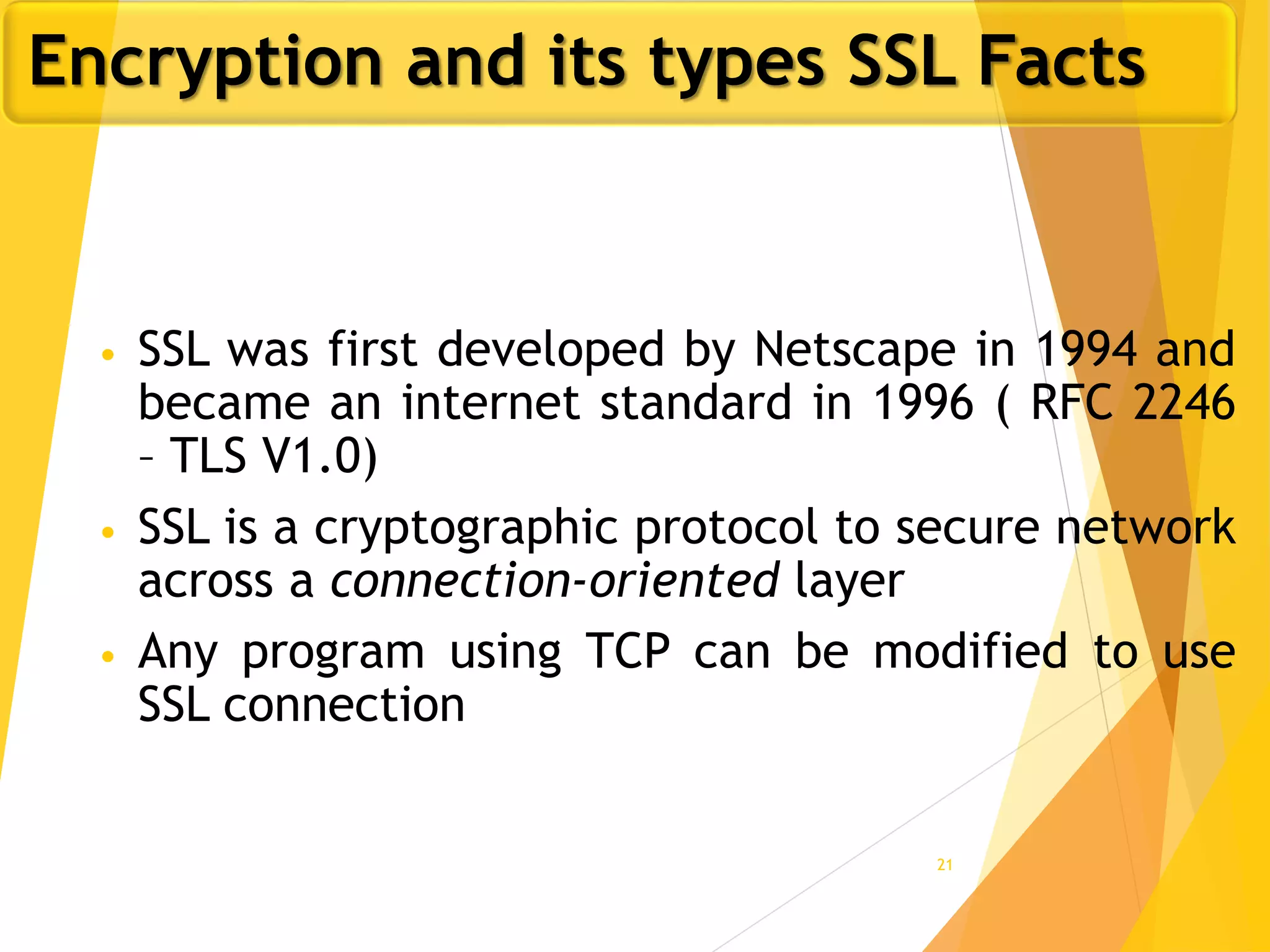 21
• SSL was first developed by Netscape in 1994 and
became an internet standard in 1996 ( RFC 2246
– TLS V1.0)
• SSL is a cryptographic protocol to secure network
across a connection-oriented layer
• Any program using TCP can be modified to use
SSL connection
Encryption and its types SSL Facts
 