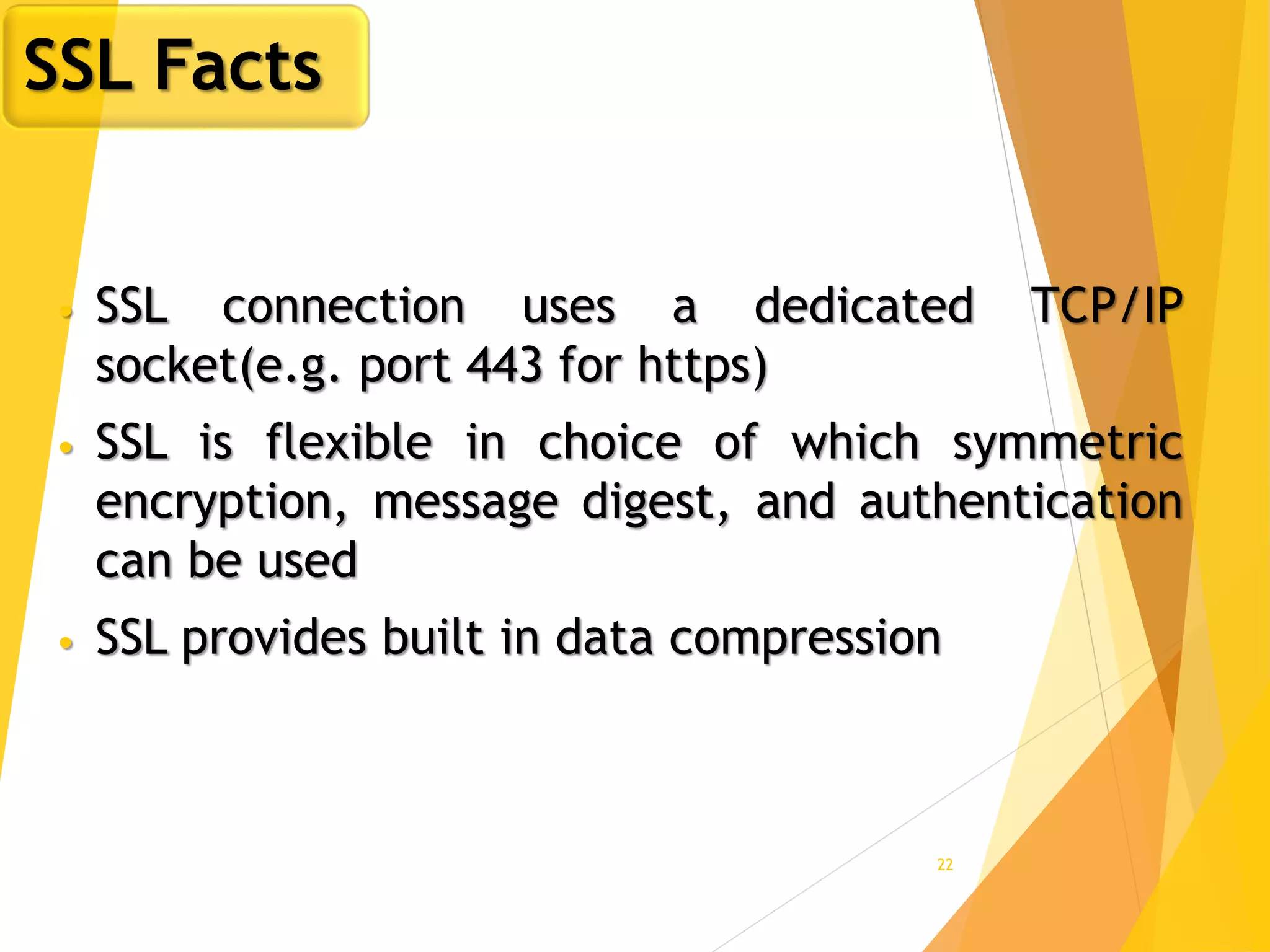 22
• SSL connection uses a dedicated TCP/IP
socket(e.g. port 443 for https)
• SSL is flexible in choice of which symmetric
encryption, message digest, and authentication
can be used
• SSL provides built in data compression
SSL Facts
 