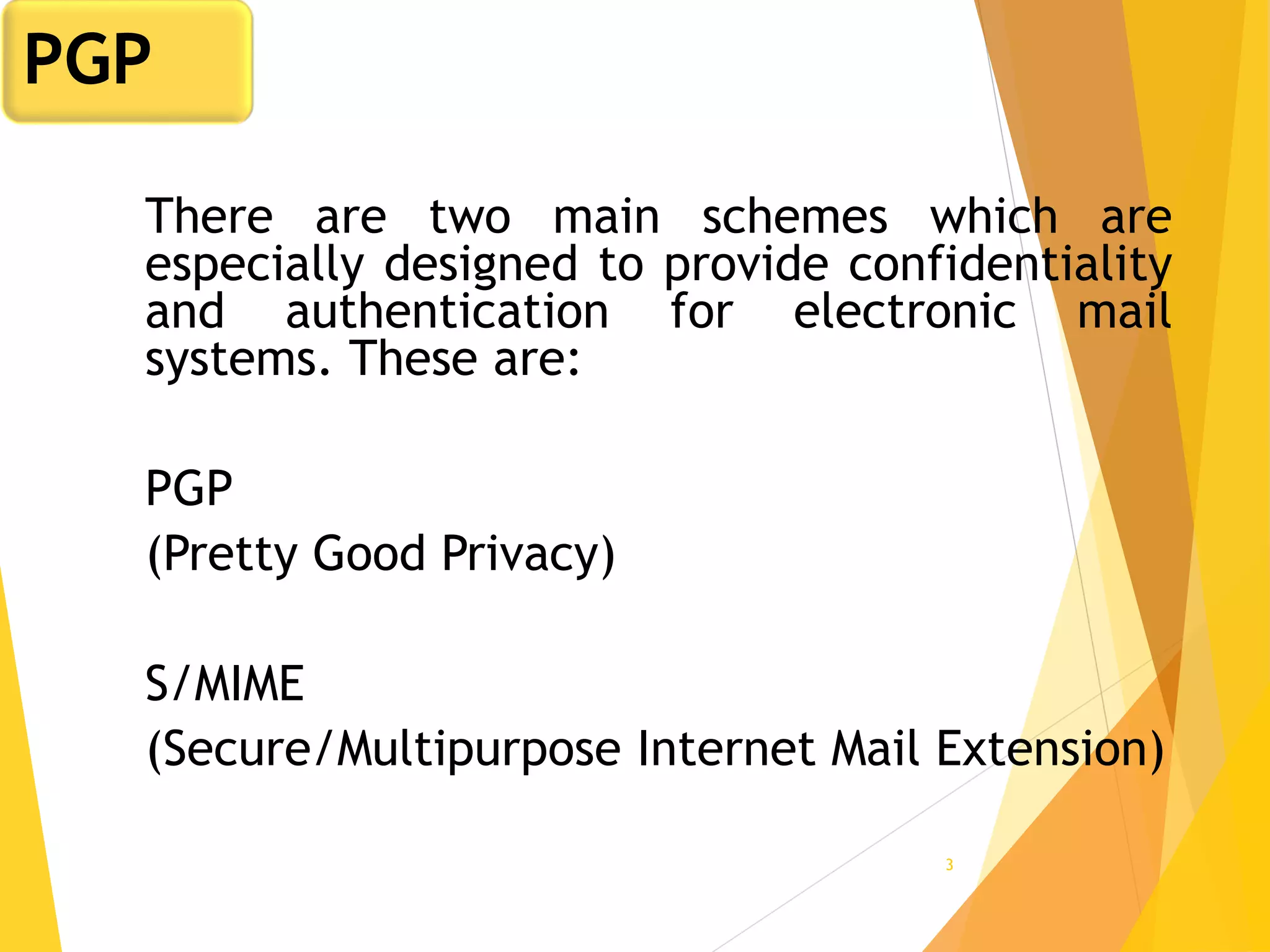3
There are two main schemes which are
especially designed to provide confidentiality
and authentication for electronic mail
systems. These are:
PGP
(Pretty Good Privacy)
S/MIME
(Secure/Multipurpose Internet Mail Extension)
PGP
 