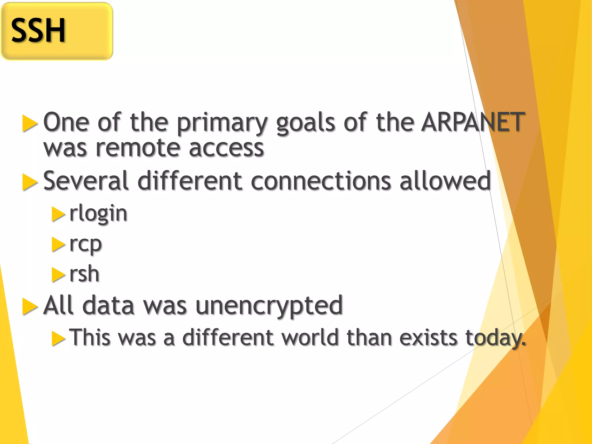 One of the primary goals of the ARPANET
was remote access
 Several different connections allowed
rlogin
rcp
rsh
 All data was unencrypted
This was a different world than exists today.
SSH
 
